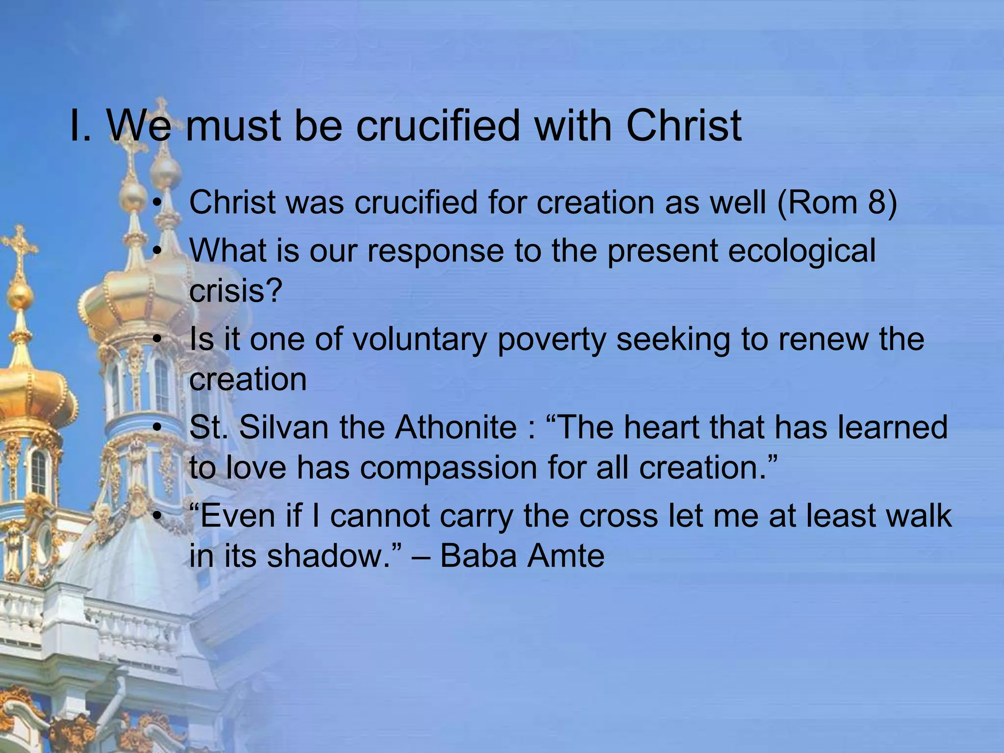 I. We must be crucified with Christ
    • Christ was crucified for creation as well (Rom 8)
    • What is our response to the present ecological
      crisis?
    • Is it one of voluntary poverty seeking to renew the
      creation
    • St. Silvan the Athonite : “The heart that has learned
      to love has compassion for all creation.”
    • “Even if I cannot carry the cross let me at least walk
      in its shadow.” – Baba Amte
 