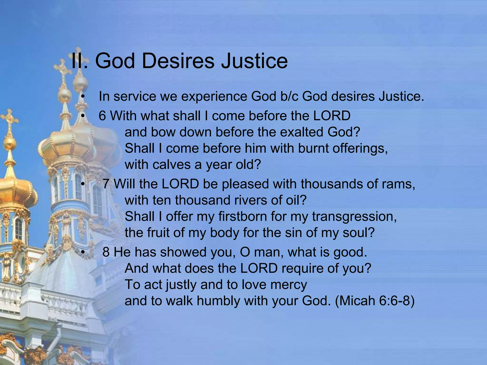 II. God Desires Justice
 • In service we experience God b/c God desires Justice.
 • 6 With what shall I come before the LORD
        and bow down before the exalted God?
        Shall I come before him with burnt offerings,
        with calves a year old?
 • 7 Will the LORD be pleased with thousands of rams,
        with ten thousand rivers of oil?
        Shall I offer my firstborn for my transgression,
        the fruit of my body for the sin of my soul?
 • 8 He has showed you, O man, what is good.
        And what does the LORD require of you?
        To act justly and to love mercy
        and to walk humbly with your God. (Micah 6:6-8)
 