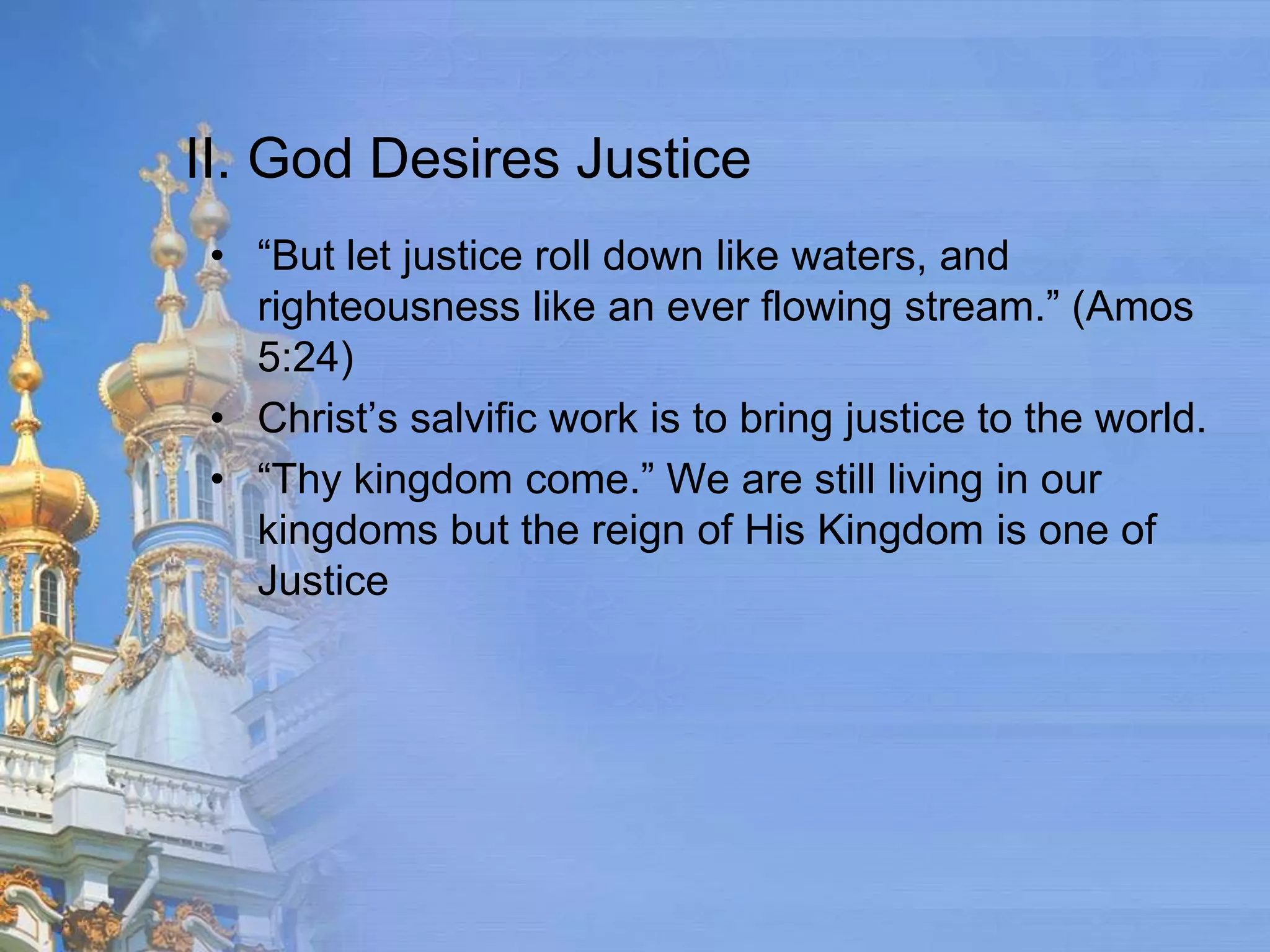 II. God Desires Justice
 • “But let justice roll down like waters, and
   righteousness like an ever flowing stream.” (Amos
   5:24)
 • Christ’s salvific work is to bring justice to the world.
 • “Thy kingdom come.” We are still living in our
   kingdoms but the reign of His Kingdom is one of
   Justice
 