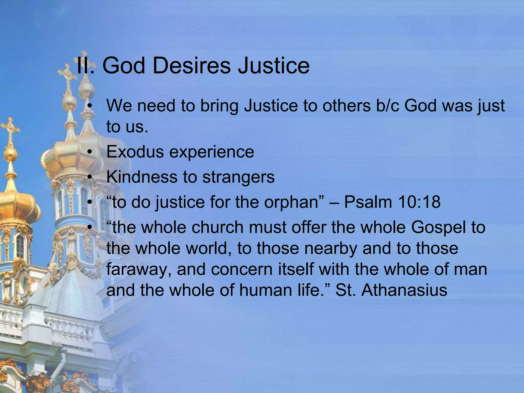 II. God Desires Justice
 • We need to bring Justice to others b/c God was just
   to us.
 • Exodus experience
 • Kindness to strangers
 • “to do justice for the orphan” – Psalm 10:18
 • “the whole church must offer the whole Gospel to
   the whole world, to those nearby and to those
   faraway, and concern itself with the whole of man
   and the whole of human life.” St. Athanasius
 
