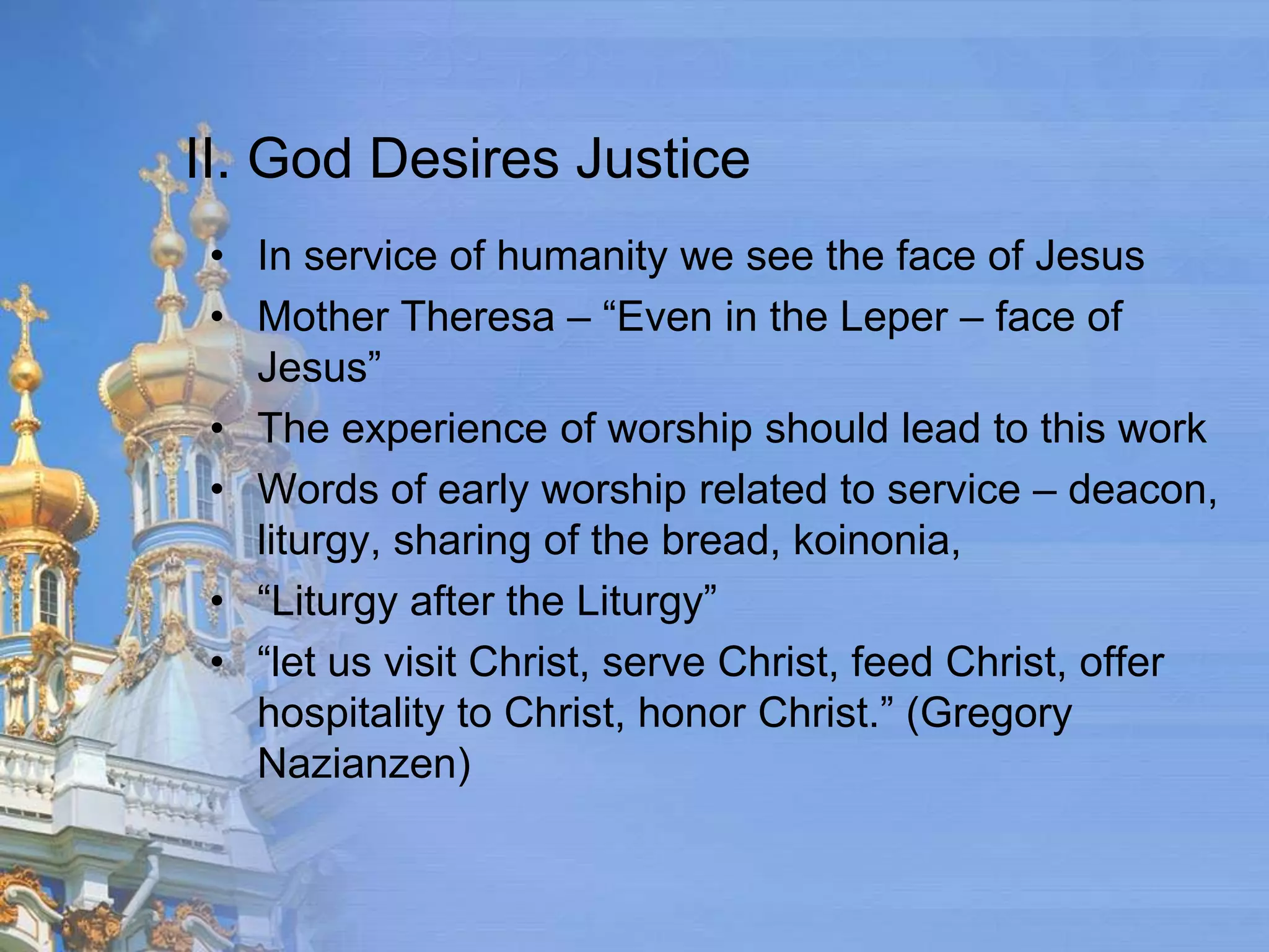 II. God Desires Justice
 • In service of humanity we see the face of Jesus
 • Mother Theresa – “Even in the Leper – face of
   Jesus”
 • The experience of worship should lead to this work
 • Words of early worship related to service – deacon,
   liturgy, sharing of the bread, koinonia,
 • “Liturgy after the Liturgy”
 • “let us visit Christ, serve Christ, feed Christ, offer
   hospitality to Christ, honor Christ.” (Gregory
   Nazianzen)
 