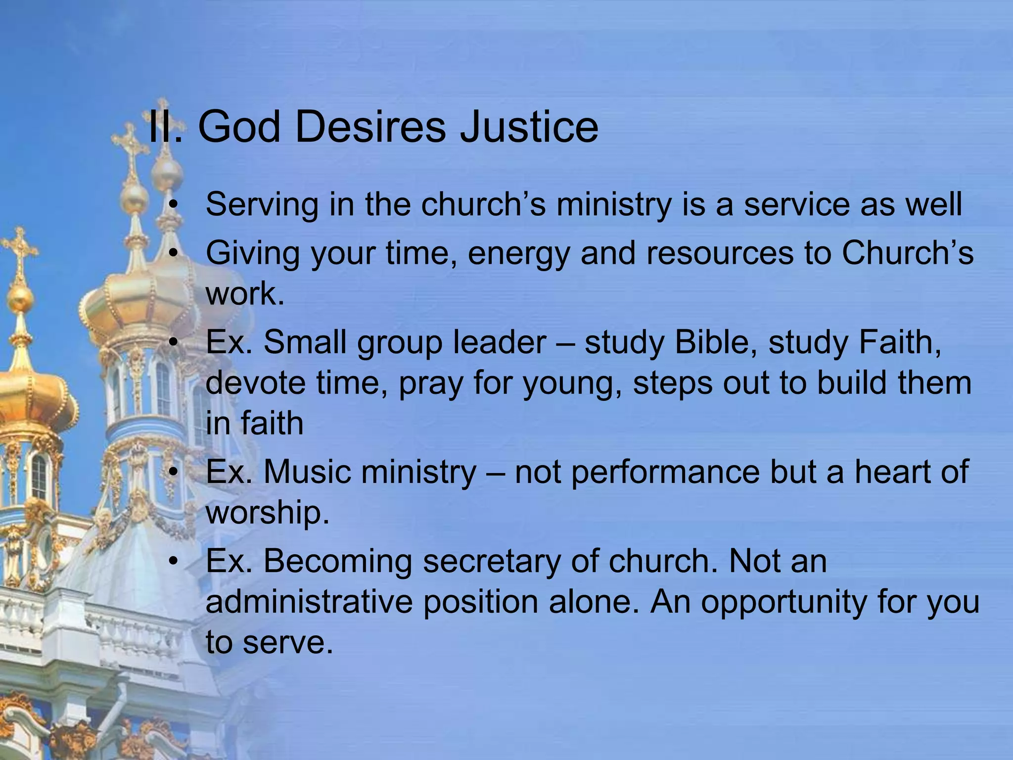 II. God Desires Justice
 • Serving in the church’s ministry is a service as well
 • Giving your time, energy and resources to Church’s
   work.
 • Ex. Small group leader – study Bible, study Faith,
   devote time, pray for young, steps out to build them
   in faith
 • Ex. Music ministry – not performance but a heart of
   worship.
 • Ex. Becoming secretary of church. Not an
   administrative position alone. An opportunity for you
   to serve.
 