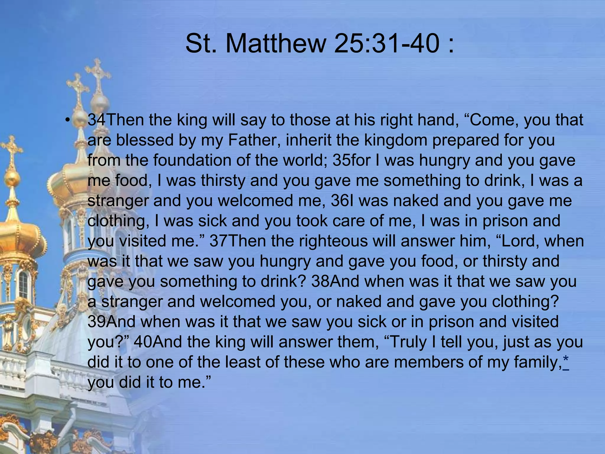 St. Matthew 25:31-40 :

• 34Then the king will say to those at his right hand, “Come, you that
  are blessed by my Father, inherit the kingdom prepared for you
  from the foundation of the world; 35for I was hungry and you gave
  me food, I was thirsty and you gave me something to drink, I was a
  stranger and you welcomed me, 36I was naked and you gave me
  clothing, I was sick and you took care of me, I was in prison and
  you visited me.” 37Then the righteous will answer him, “Lord, when
  was it that we saw you hungry and gave you food, or thirsty and
  gave you something to drink? 38And when was it that we saw you
  a stranger and welcomed you, or naked and gave you clothing?
  39And when was it that we saw you sick or in prison and visited
  you?” 40And the king will answer them, “Truly I tell you, just as you
  did it to one of the least of these who are members of my family,*
  you did it to me.”
 
