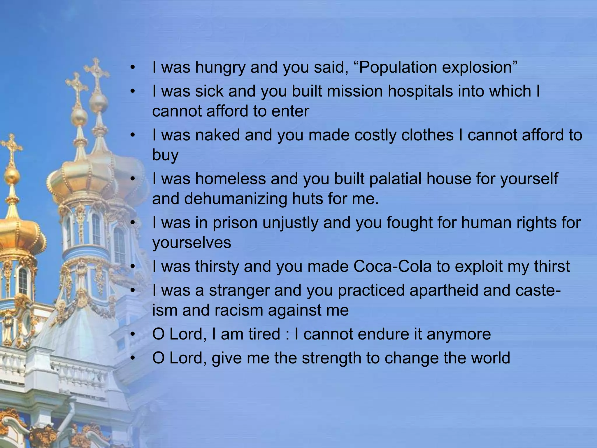 • I was hungry and you said, “Population explosion”
• I was sick and you built mission hospitals into which I
  cannot afford to enter
• I was naked and you made costly clothes I cannot afford to
  buy
• I was homeless and you built palatial house for yourself
  and dehumanizing huts for me.
• I was in prison unjustly and you fought for human rights for
  yourselves
• I was thirsty and you made Coca-Cola to exploit my thirst
• I was a stranger and you practiced apartheid and caste-
  ism and racism against me
• O Lord, I am tired : I cannot endure it anymore
• O Lord, give me the strength to change the world
 