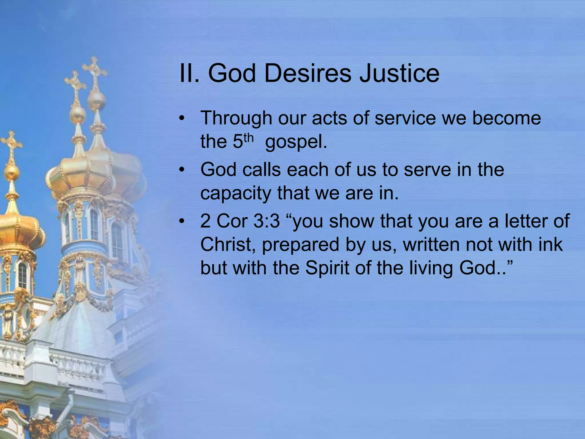 II. God Desires Justice
• Through our acts of service we become
  the 5th gospel.
• God calls each of us to serve in the
  capacity that we are in.
• 2 Cor 3:3 “you show that you are a letter of
  Christ, prepared by us, written not with ink
  but with the Spirit of the living God..”
 