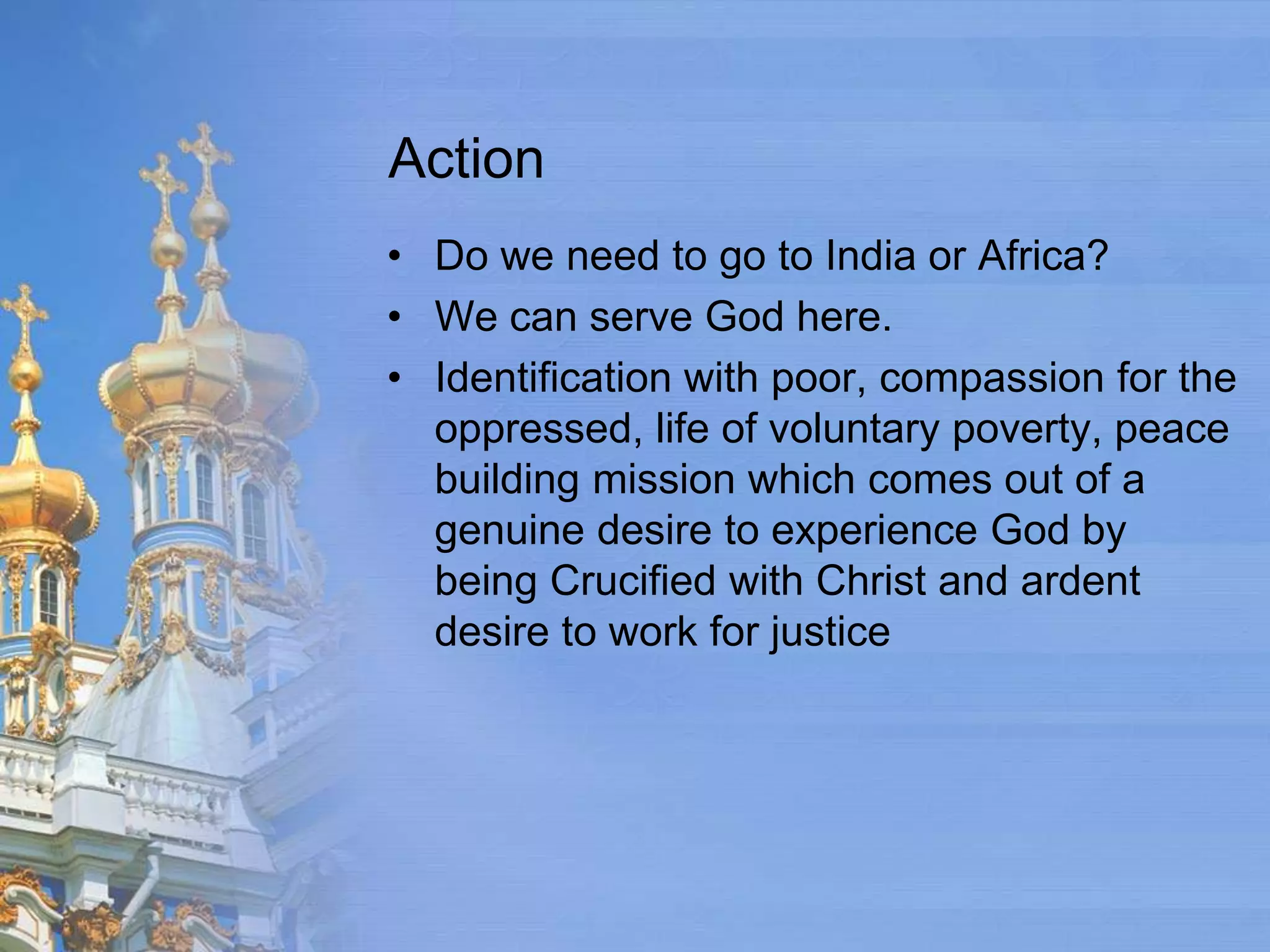 Action
• Do we need to go to India or Africa?
• We can serve God here.
• Identification with poor, compassion for the
  oppressed, life of voluntary poverty, peace
  building mission which comes out of a
  genuine desire to experience God by
  being Crucified with Christ and ardent
  desire to work for justice
 