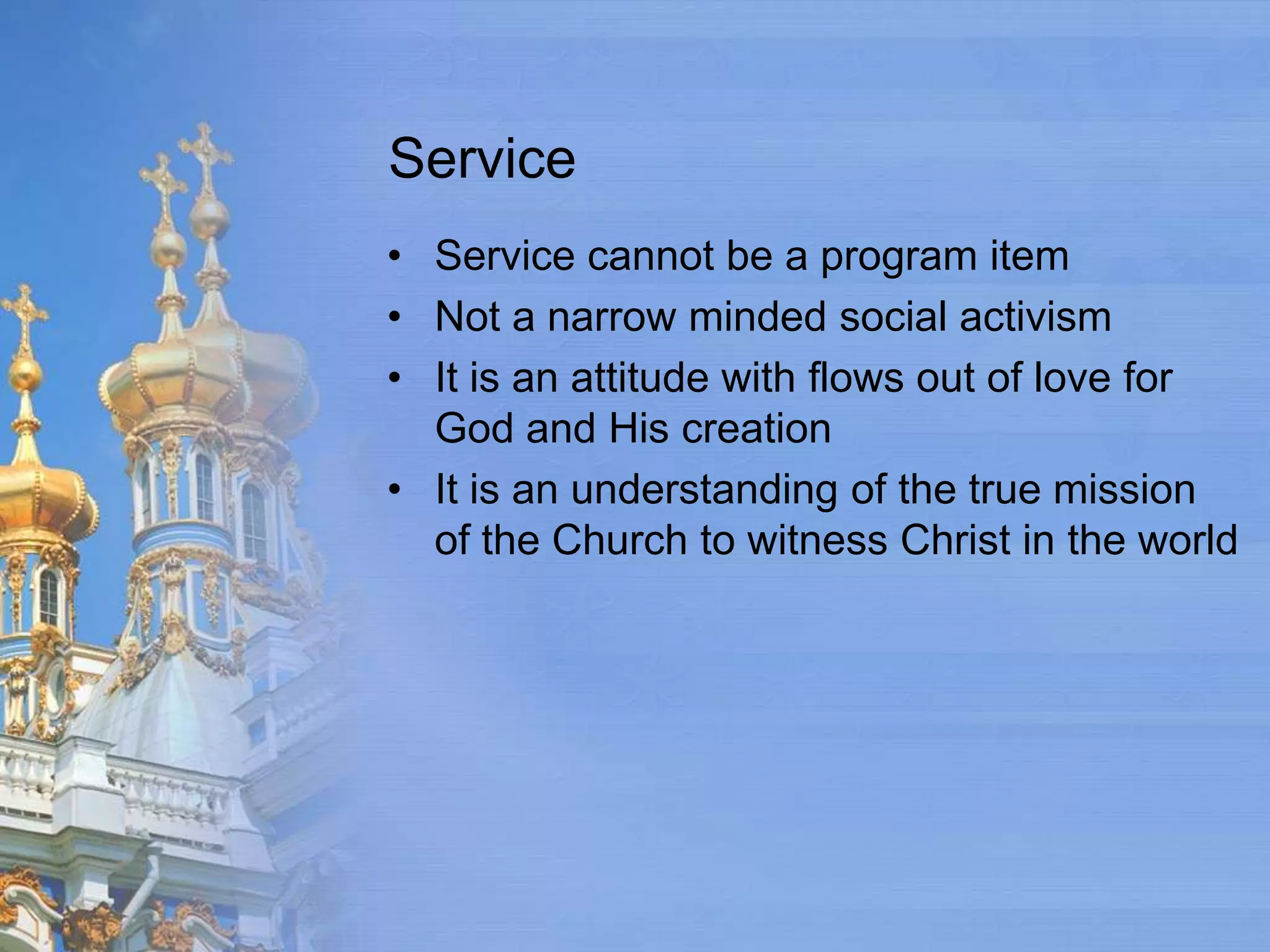 Service
• Service cannot be a program item
• Not a narrow minded social activism
• It is an attitude with flows out of love for
  God and His creation
• It is an understanding of the true mission
  of the Church to witness Christ in the world
 