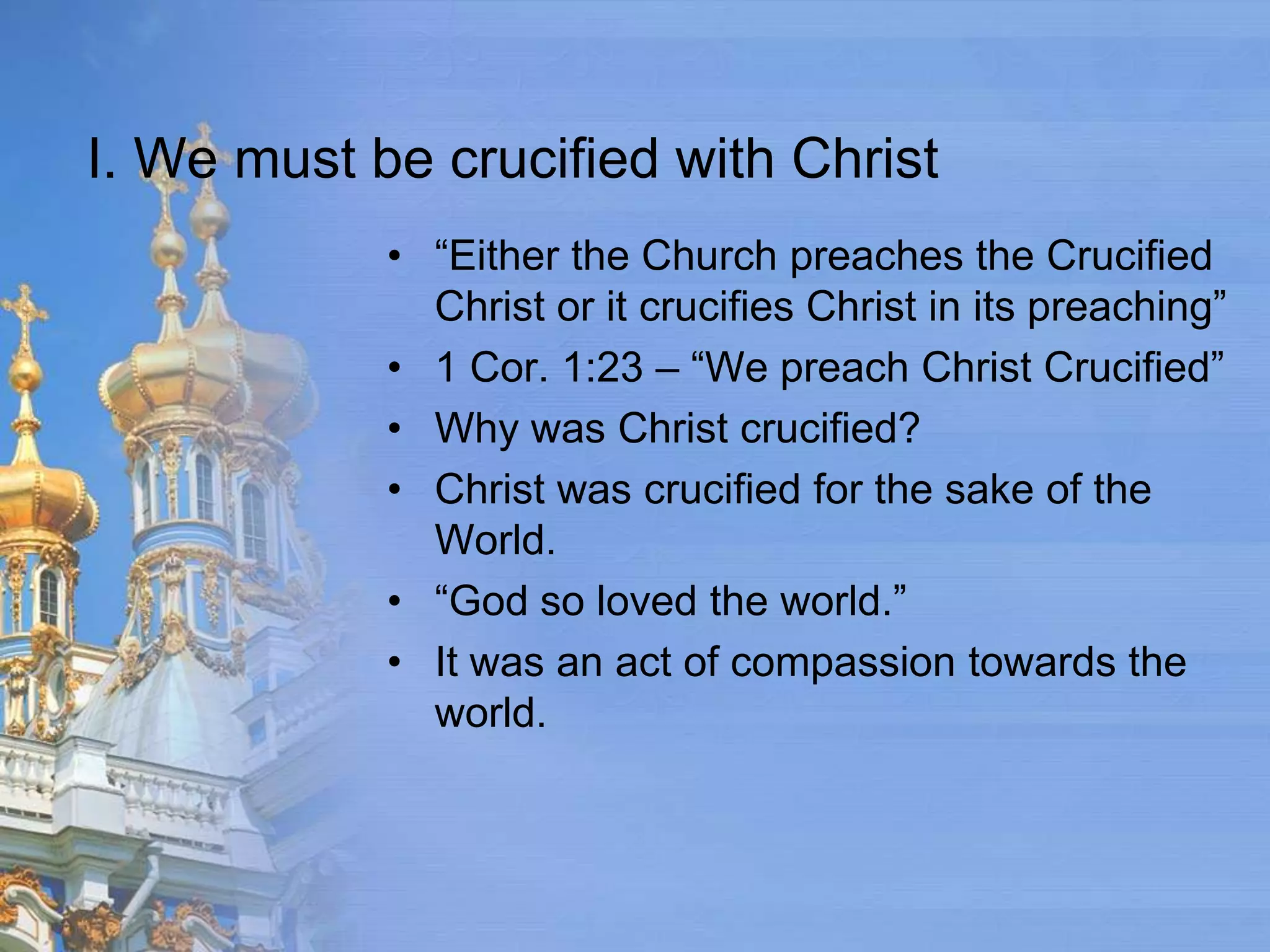 I. We must be crucified with Christ
            • “Either the Church preaches the Crucified
              Christ or it crucifies Christ in its preaching”
            • 1 Cor. 1:23 – “We preach Christ Crucified”
            • Why was Christ crucified?
            • Christ was crucified for the sake of the
              World.
            • “God so loved the world.”
            • It was an act of compassion towards the
              world.
 