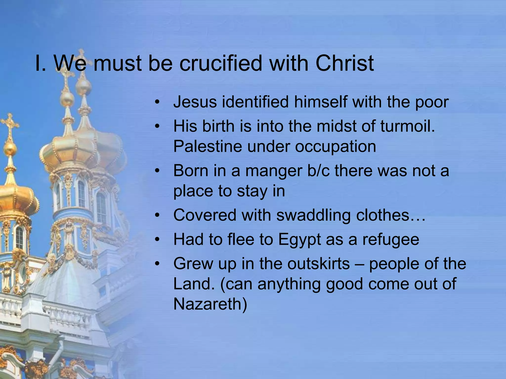 I. We must be crucified with Christ
            • Jesus identified himself with the poor
            • His birth is into the midst of turmoil.
              Palestine under occupation
            • Born in a manger b/c there was not a
              place to stay in
            • Covered with swaddling clothes…
            • Had to flee to Egypt as a refugee
            • Grew up in the outskirts – people of the
              Land. (can anything good come out of
              Nazareth)
 