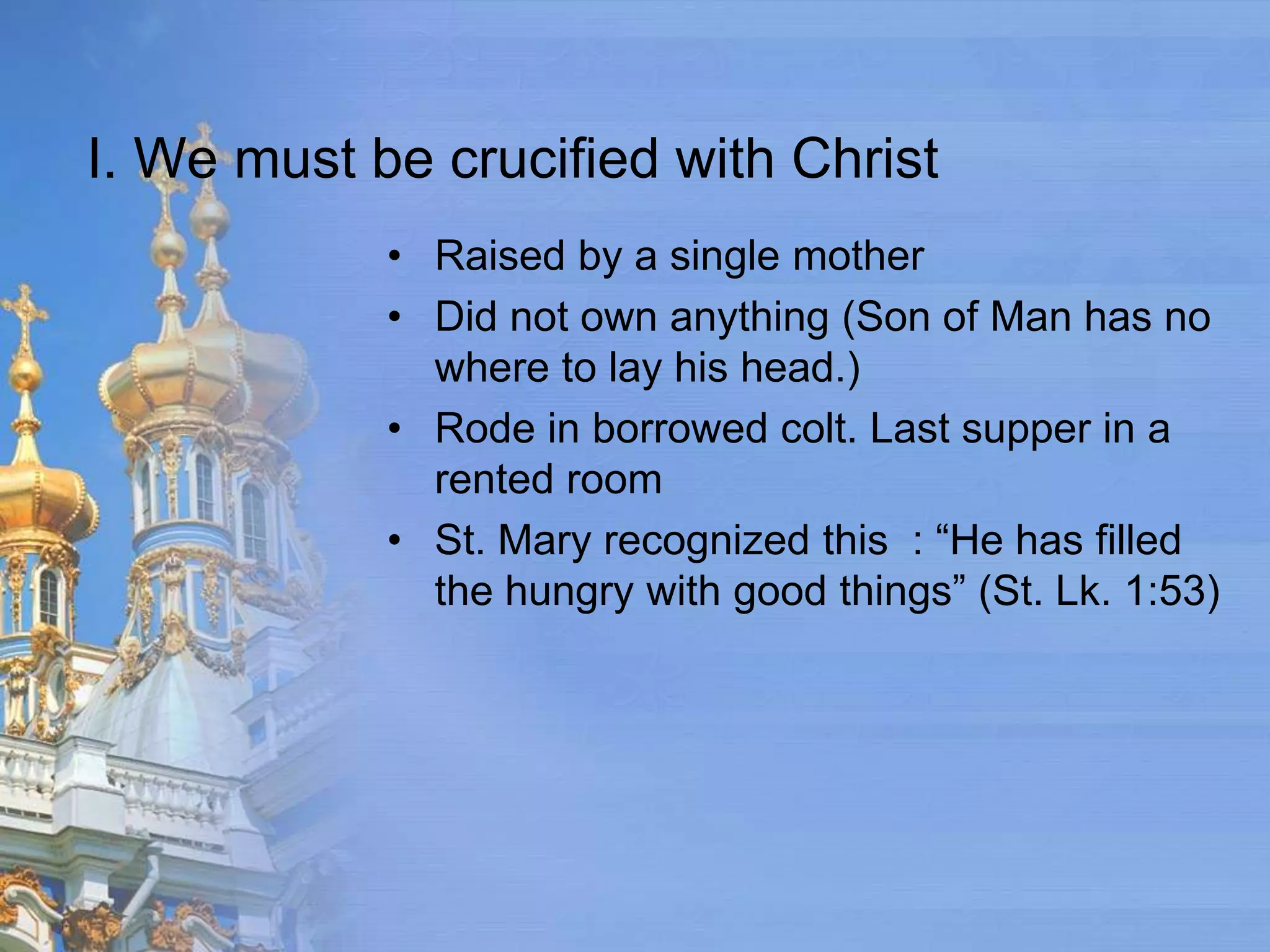 I. We must be crucified with Christ
            • Raised by a single mother
            • Did not own anything (Son of Man has no
              where to lay his head.)
            • Rode in borrowed colt. Last supper in a
              rented room
            • St. Mary recognized this : “He has filled
              the hungry with good things” (St. Lk. 1:53)
 