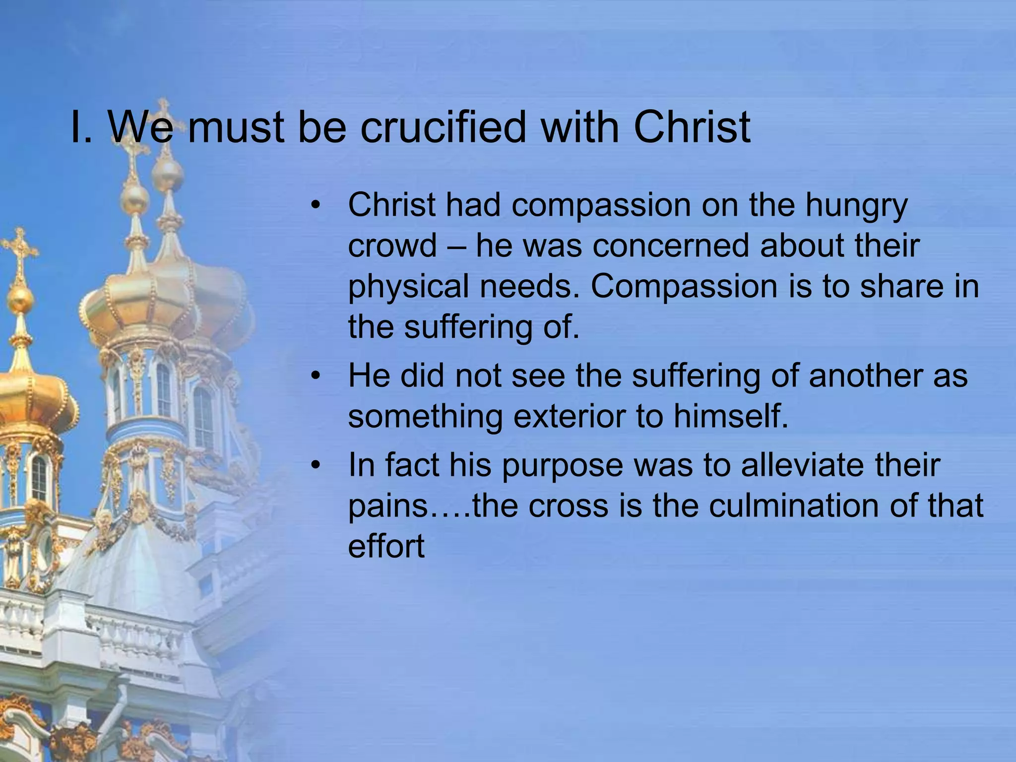 I. We must be crucified with Christ
            • Christ had compassion on the hungry
              crowd – he was concerned about their
              physical needs. Compassion is to share in
              the suffering of.
            • He did not see the suffering of another as
              something exterior to himself.
            • In fact his purpose was to alleviate their
              pains….the cross is the culmination of that
              effort
 