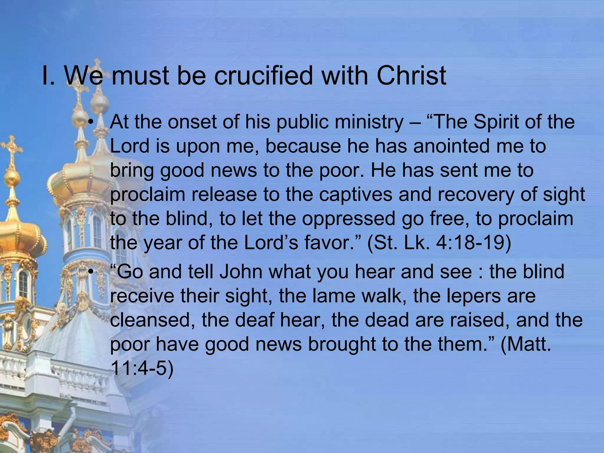 I. We must be crucified with Christ
   • At the onset of his public ministry – “The Spirit of the
     Lord is upon me, because he has anointed me to
     bring good news to the poor. He has sent me to
     proclaim release to the captives and recovery of sight
     to the blind, to let the oppressed go free, to proclaim
     the year of the Lord’s favor.” (St. Lk. 4:18-19)
   • “Go and tell John what you hear and see : the blind
     receive their sight, the lame walk, the lepers are
     cleansed, the deaf hear, the dead are raised, and the
     poor have good news brought to the them.” (Matt.
     11:4-5)
 