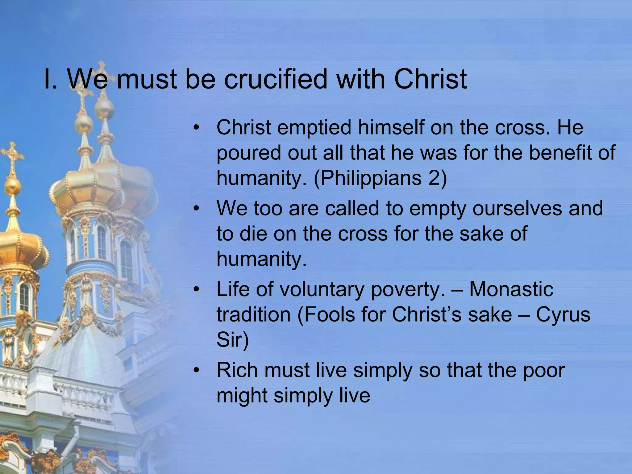 I. We must be crucified with Christ
            • Christ emptied himself on the cross. He
              poured out all that he was for the benefit of
              humanity. (Philippians 2)
            • We too are called to empty ourselves and
              to die on the cross for the sake of
              humanity.
            • Life of voluntary poverty. – Monastic
              tradition (Fools for Christ’s sake – Cyrus
              Sir)
            • Rich must live simply so that the poor
              might simply live
 