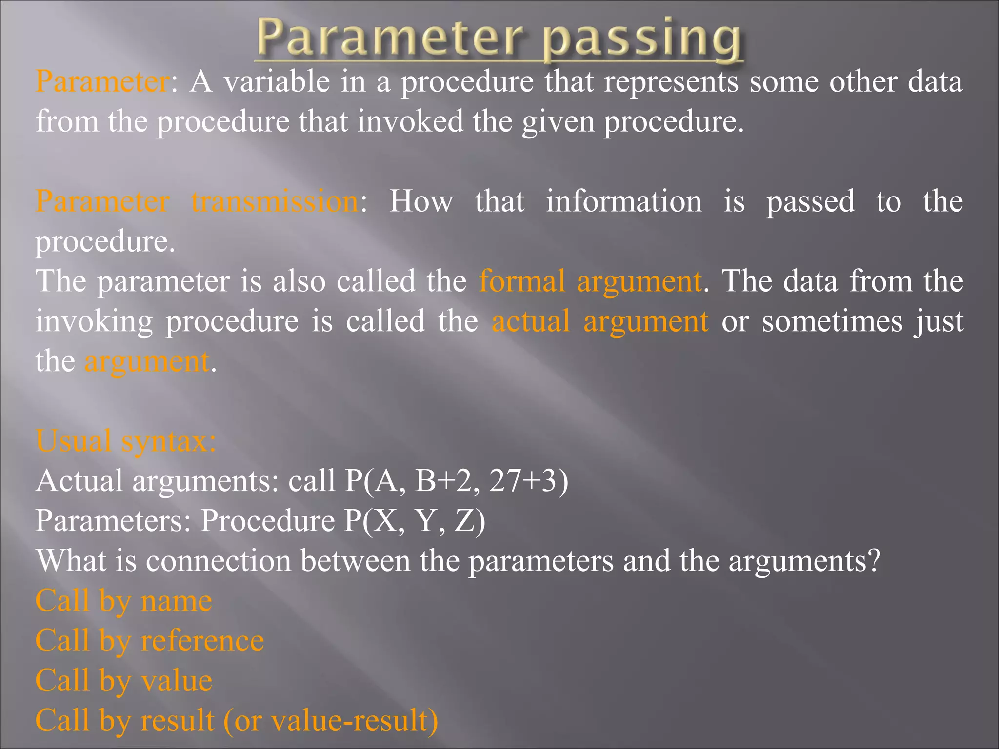 Parameter: A variable in a procedure that represents some other data
from the procedure that invoked the given procedure.

Parameter transmission: How that information is passed to the
procedure.
The parameter is also called the formal argument. The data from the
invoking procedure is called the actual argument or sometimes just
the argument.

Usual syntax:
Actual arguments: call P(A, B+2, 27+3)
Parameters: Procedure P(X, Y, Z)
What is connection between the parameters and the arguments?
Call by name
Call by reference
Call by value
Call by result (or value-result)
 