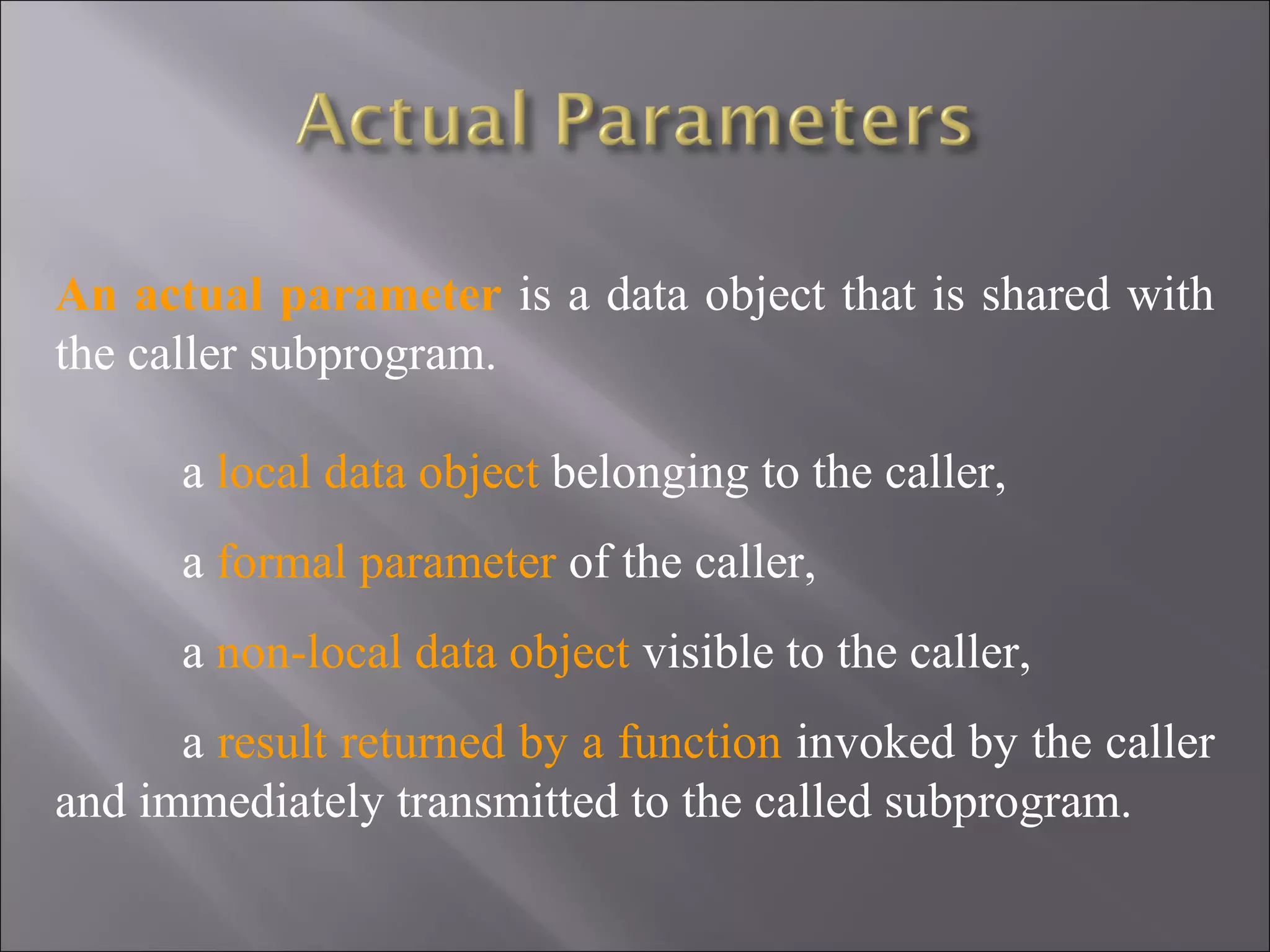 An actual parameter is a data object that is shared with
the caller subprogram.

      a local data object belonging to the caller,
      a formal parameter of the caller,
      a non-local data object visible to the caller,
      a result returned by a function invoked by the caller
and immediately transmitted to the called subprogram.
 