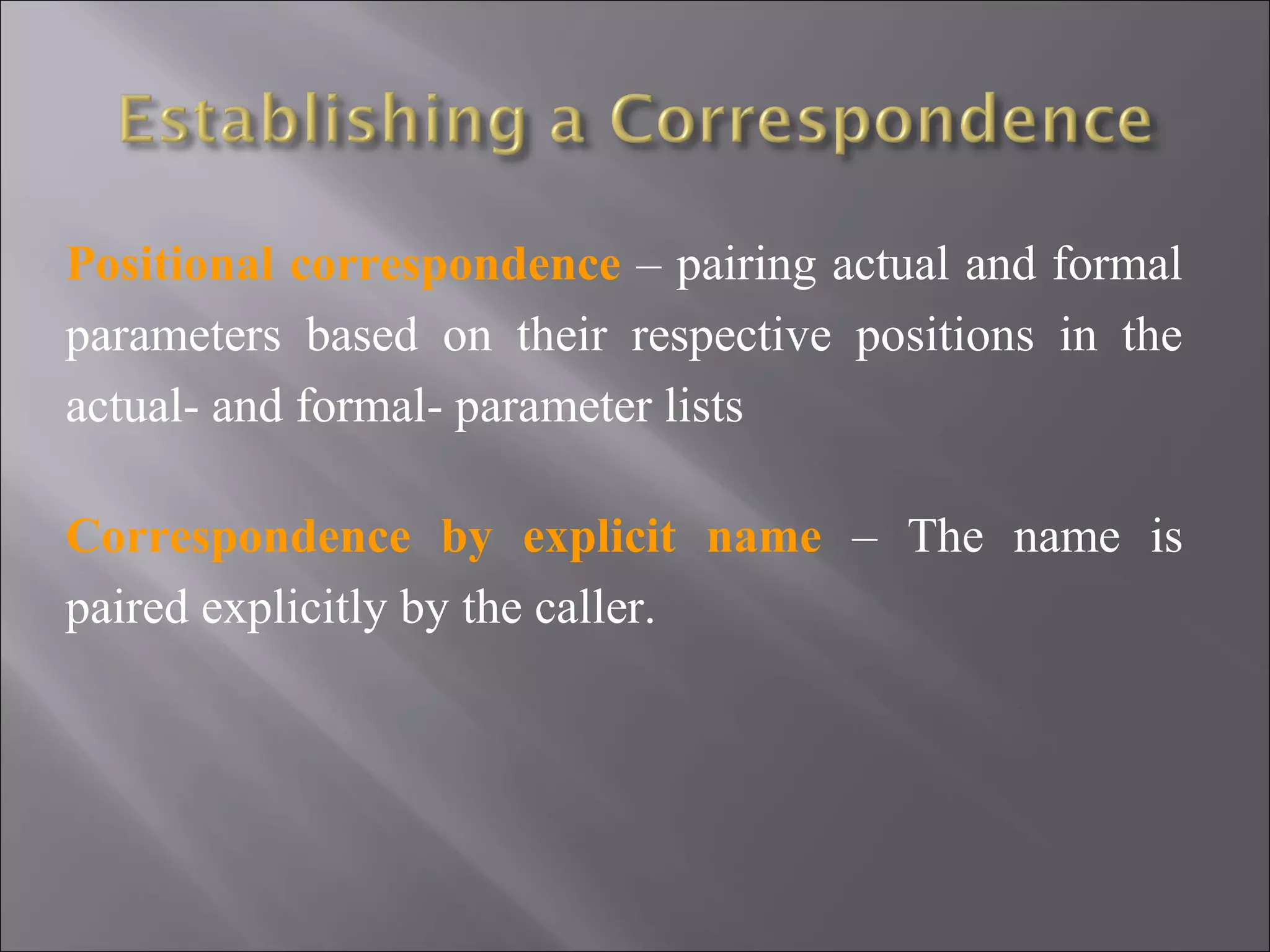 Positional correspondence – pairing actual and formal
parameters based on their respective positions in the
actual- and formal- parameter lists

Correspondence by explicit name – The name is
paired explicitly by the caller.
 