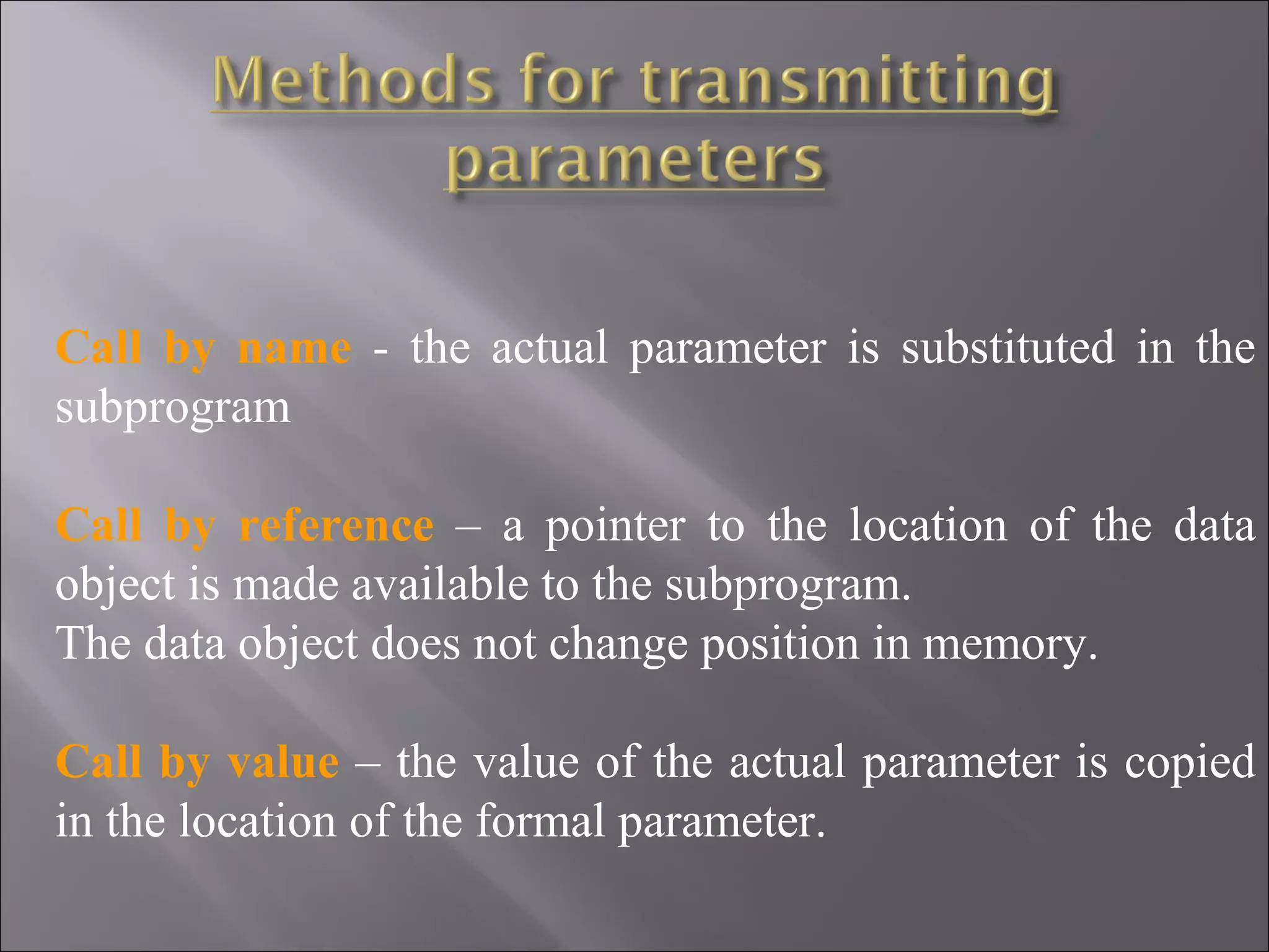 Call by name - the actual parameter is substituted in the
subprogram

Call by reference – a pointer to the location of the data
object is made available to the subprogram.
The data object does not change position in memory.

Call by value – the value of the actual parameter is copied
in the location of the formal parameter.
 