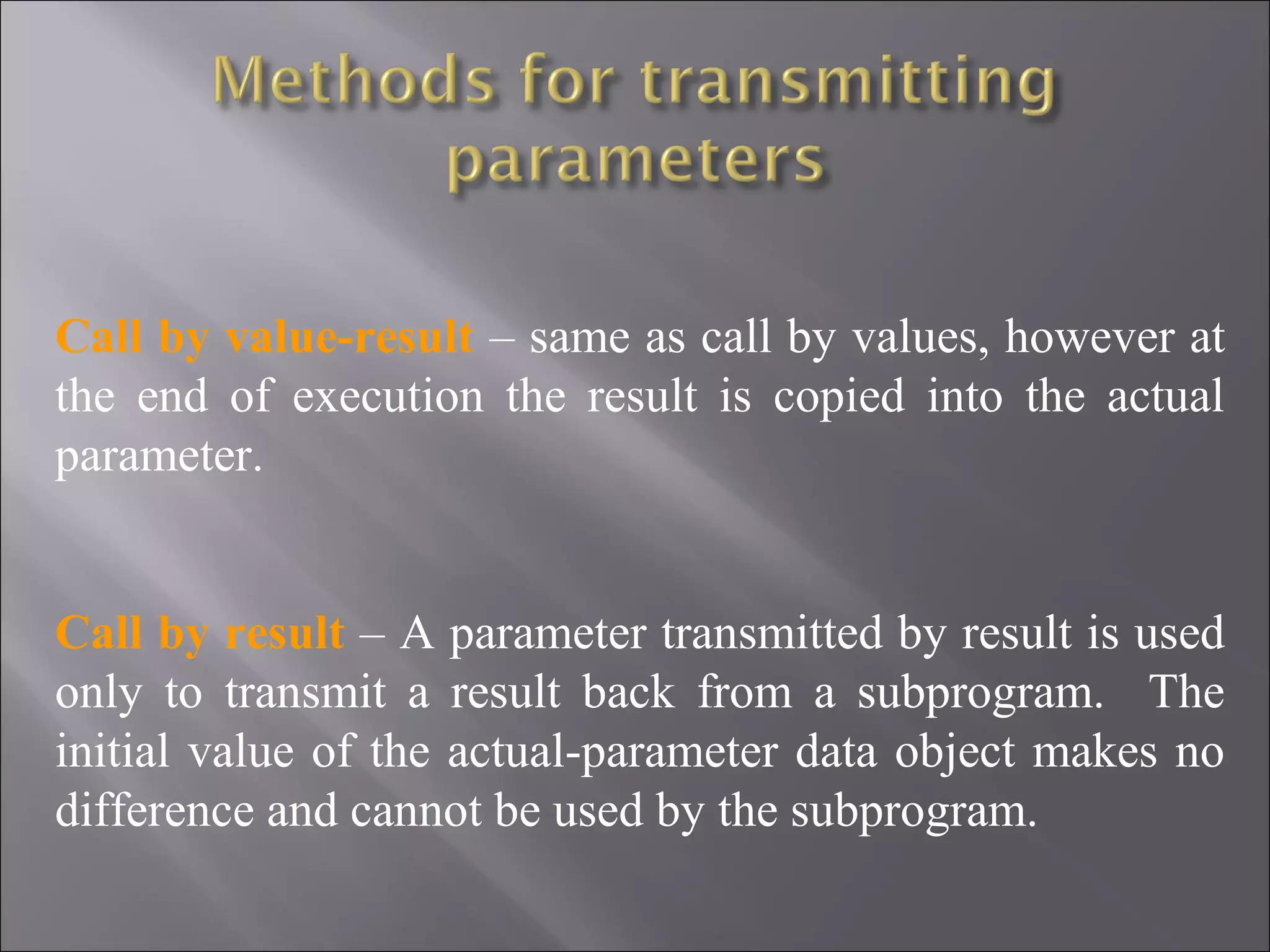 Call by value-result – same as call by values, however at
the end of execution the result is copied into the actual
parameter.


Call by result – A parameter transmitted by result is used
only to transmit a result back from a subprogram. The
initial value of the actual-parameter data object makes no
difference and cannot be used by the subprogram.
 