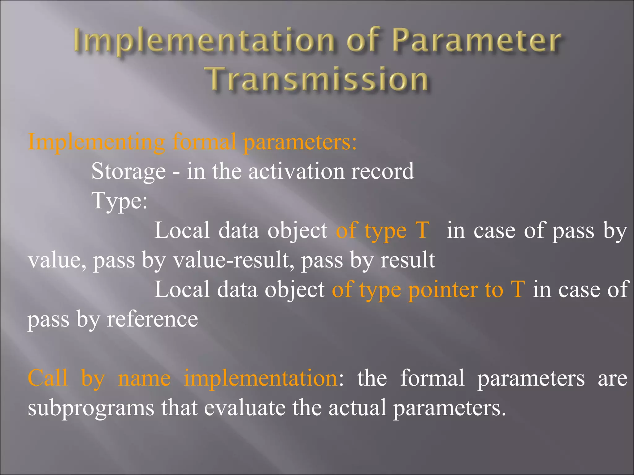Implementing formal parameters:
       Storage - in the activation record
       Type:
             Local data object of type T in case of pass by
value, pass by value-result, pass by result
             Local data object of type pointer to T in case of
pass by reference

Call by name implementation: the formal parameters are
subprograms that evaluate the actual parameters.
 