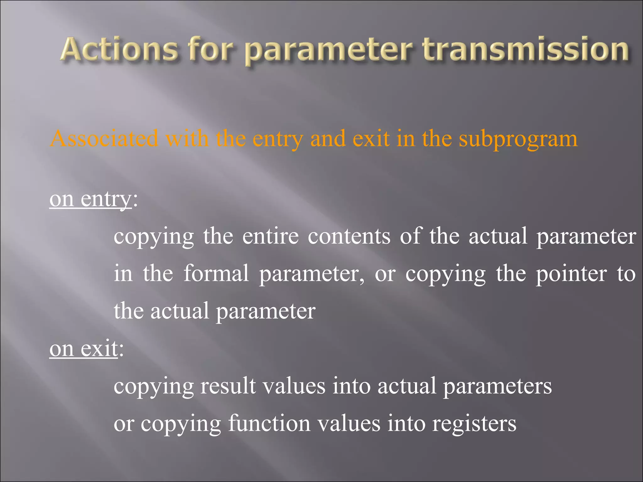 Associated with the entry and exit in the subprogram

on entry:
      copying the entire contents of the actual parameter
      in the formal parameter, or copying the pointer to
      the actual parameter
on exit:
      copying result values into actual parameters
      or copying function values into registers
 