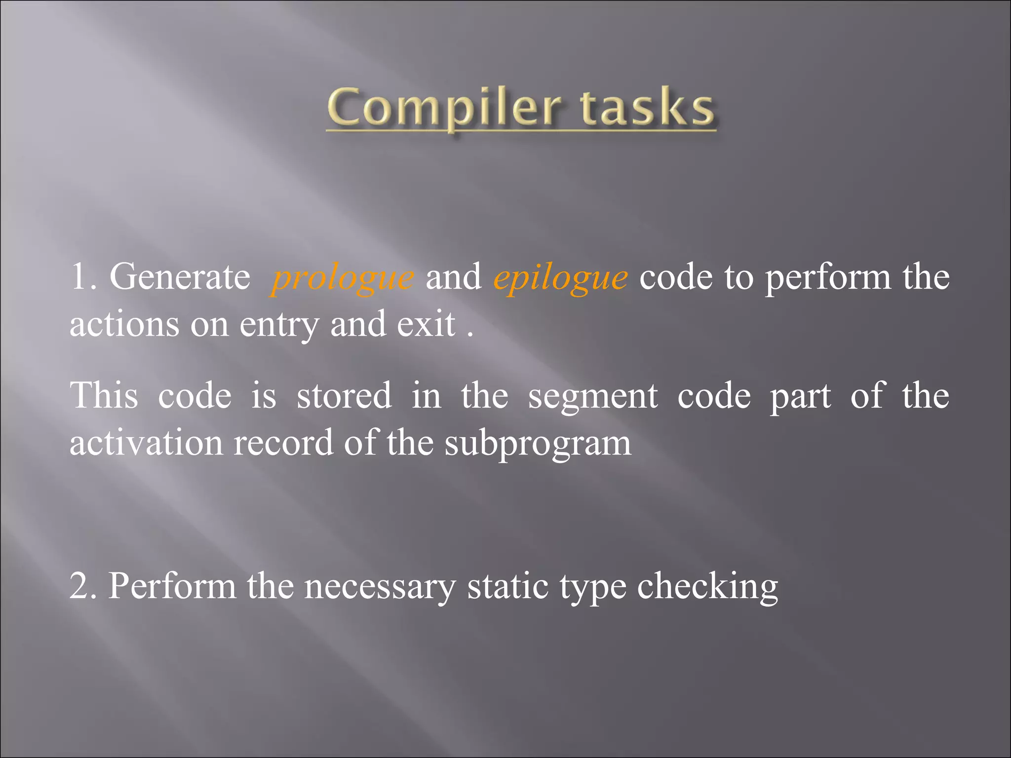 1. Generate prologue and epilogue code to perform the
actions on entry and exit .
This code is stored in the segment code part of the
activation record of the subprogram


2. Perform the necessary static type checking
 