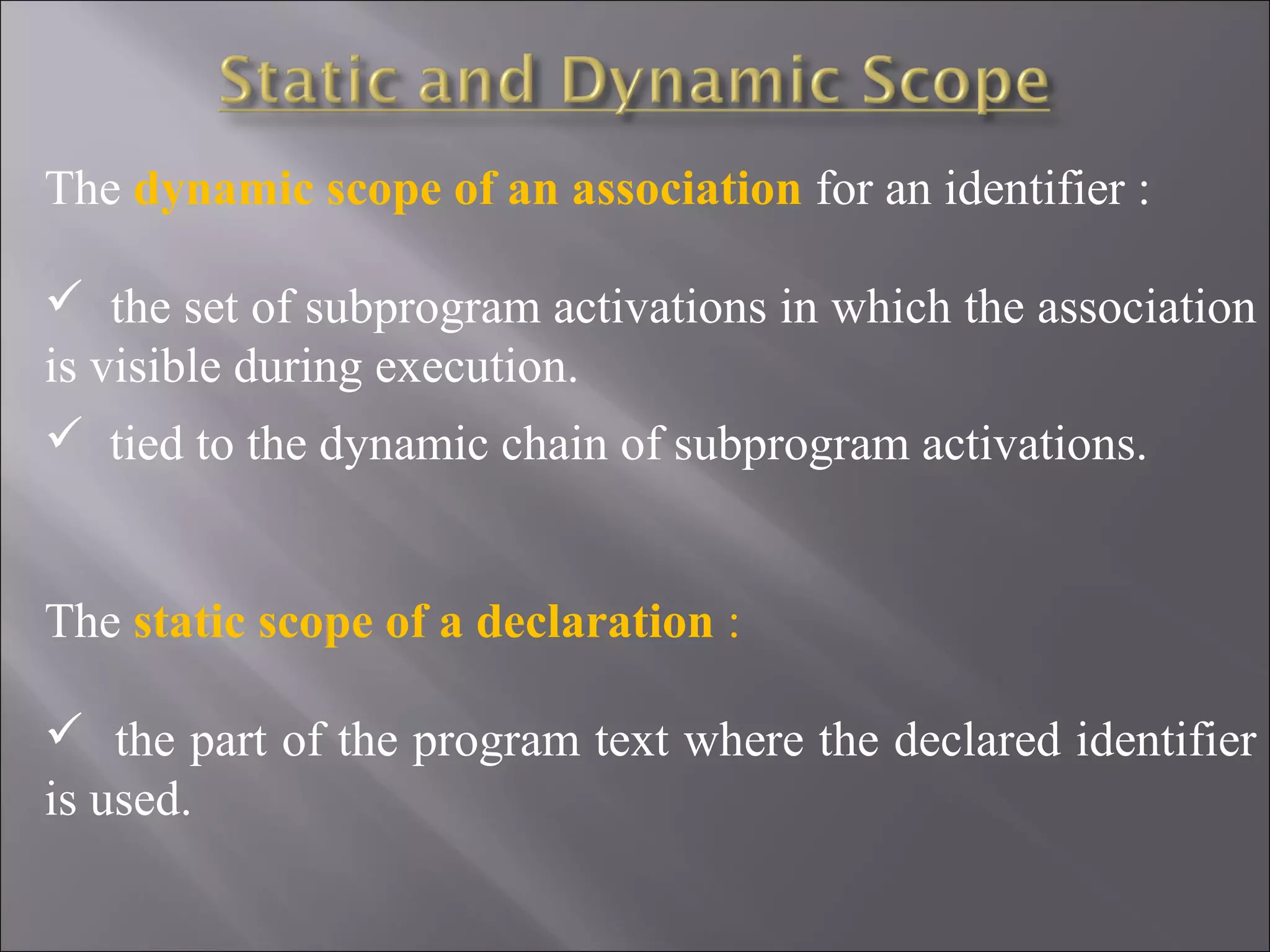 The dynamic scope of an association for an identifier :

 the set of subprogram activations in which the association
is visible during execution.
 tied to the dynamic chain of subprogram activations.


The static scope of a declaration :

 the part of the program text where the declared identifier
is used.
 