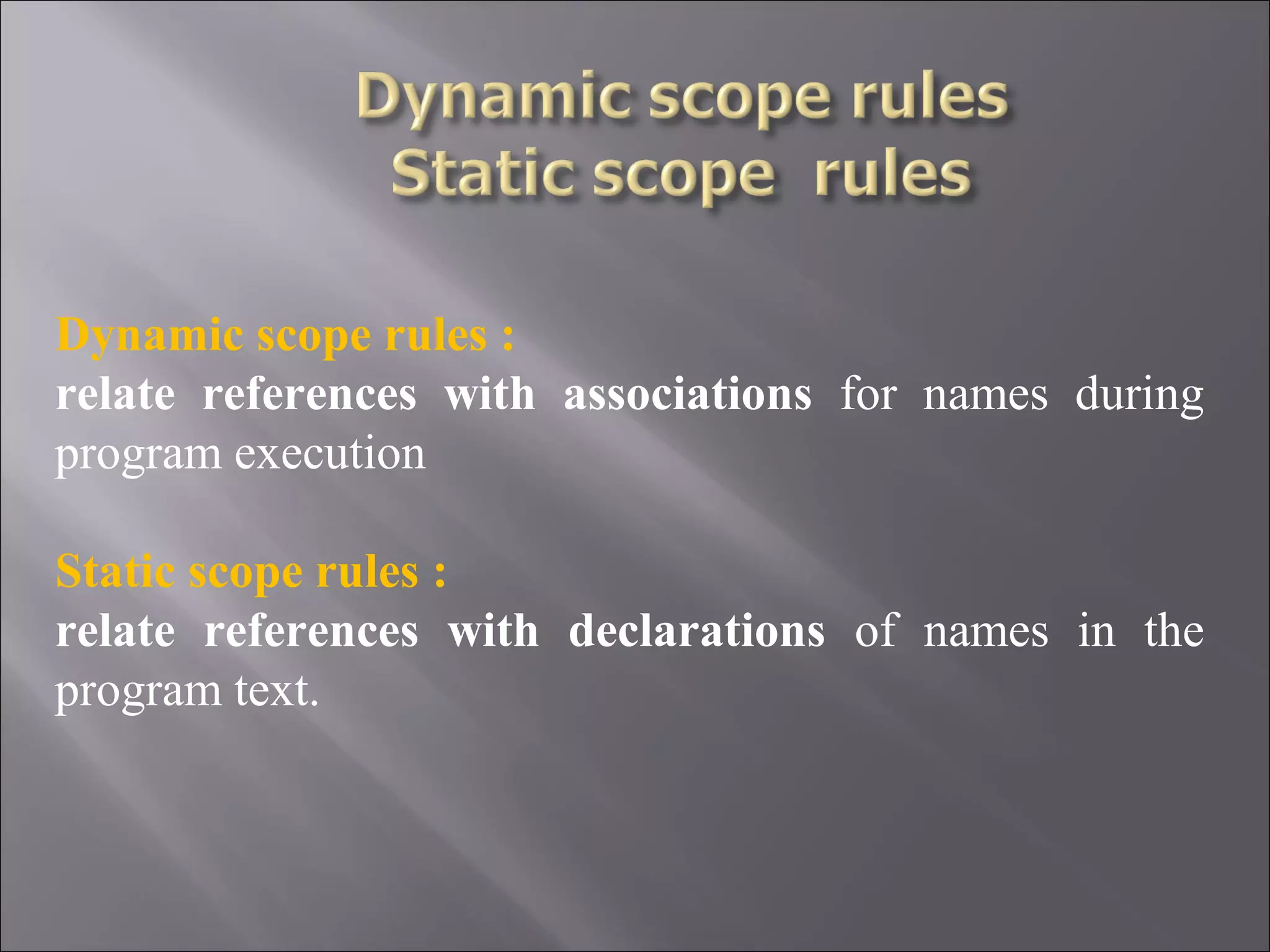 Dynamic scope rules :
relate references with associations for names during
program execution

Static scope rules :
relate references with declarations of names in the
program text.
 