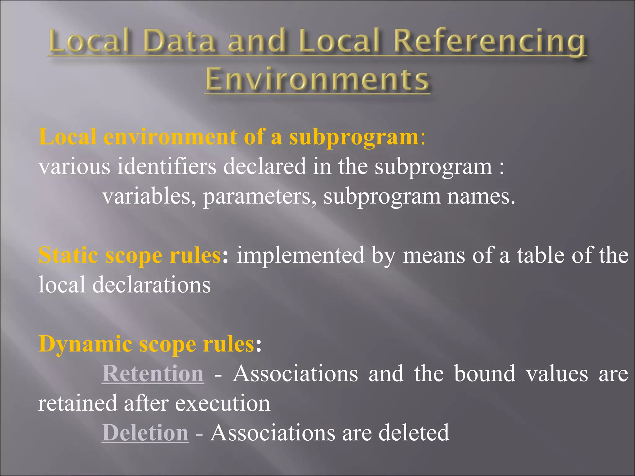 Local environment of a subprogram:
various identifiers declared in the subprogram :
      variables, parameters, subprogram names.

Static scope rules: implemented by means of a table of the
local declarations

Dynamic scope rules:
       Retention - Associations and the bound values are
retained after execution
       Deletion - Associations are deleted
 