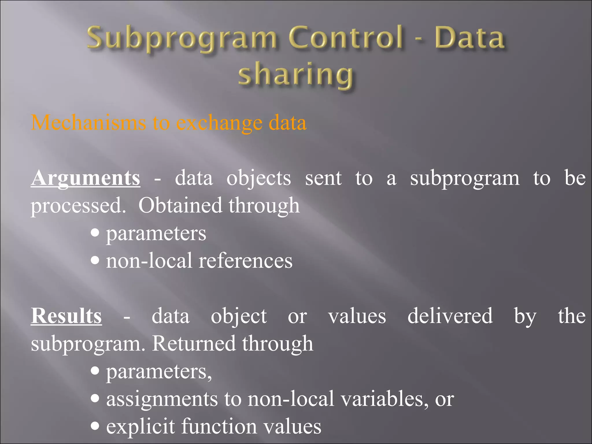 Mechanisms to exchange data

Arguments - data objects sent to a subprogram to be
processed. Obtained through
      • parameters
      • non-local references

Results - data object or values delivered by the
subprogram. Returned through
      • parameters,
      • assignments to non-local variables, or
      • explicit function values
 