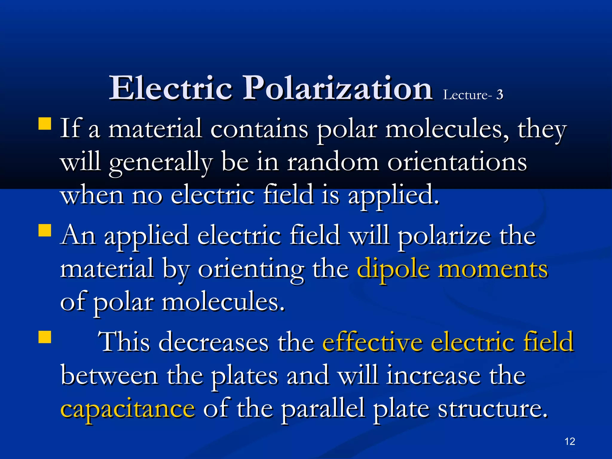 Electric Polarization Lecture- 3
 If a material contains polar molecules, they
  will generally be in random orientations
  when no electric field is applied.
 An applied electric field will polarize the
  material by orienting the dipole moments
  of polar molecules.
     This decreases the effective electric field
  between the plates and will increase the
  capacitance of the parallel plate structure.
                                               12
 