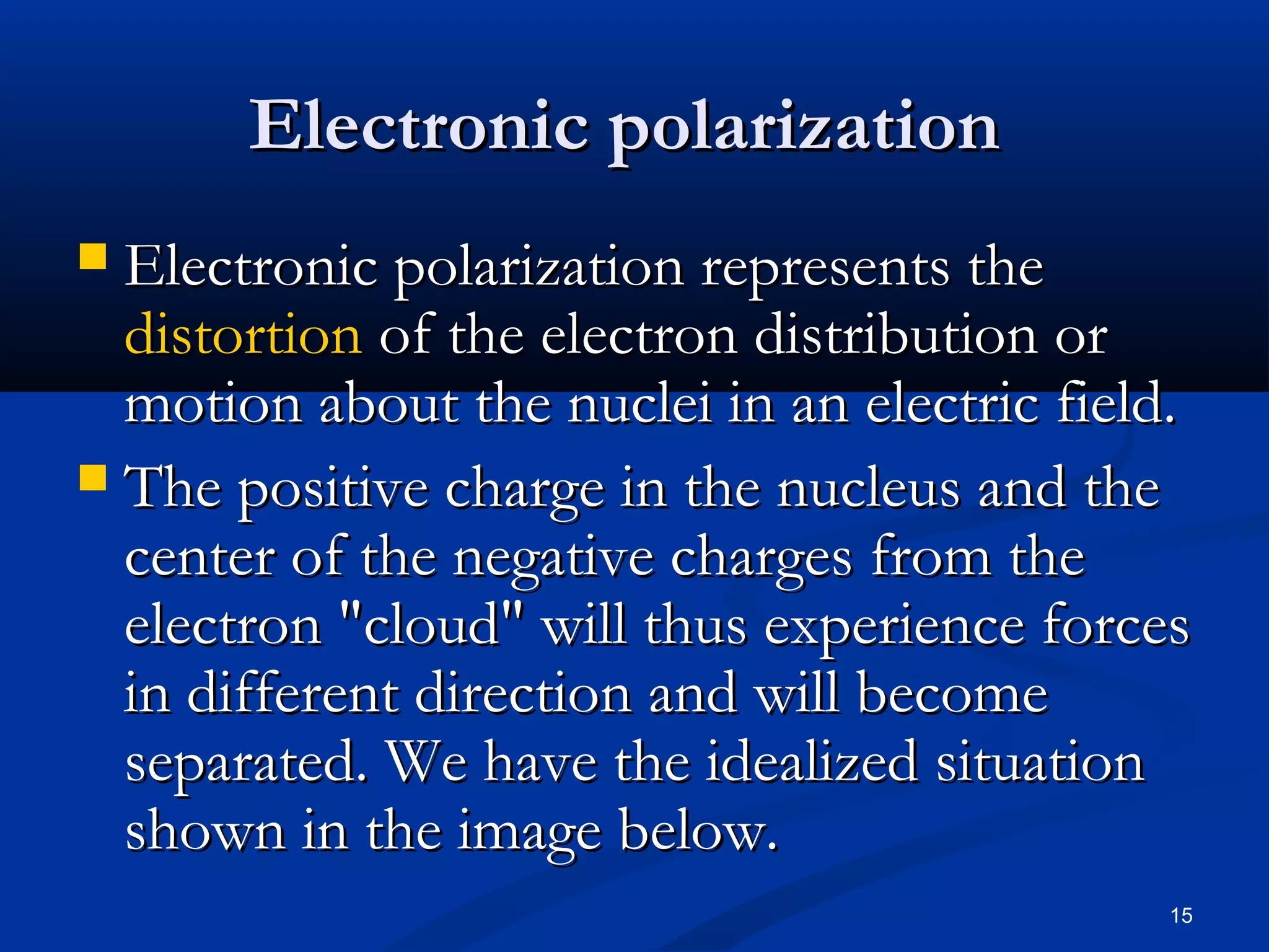 Electronic polarization
 Electronic polarization represents the
  distortion of the electron distribution or
  motion about the nuclei in an electric field.
 The positive charge in the nucleus and the
  center of the negative charges from the
  electron "cloud" will thus experience forces
  in different direction and will become
  separated. We have the idealized situation
  shown in the image below.
                                             15
 