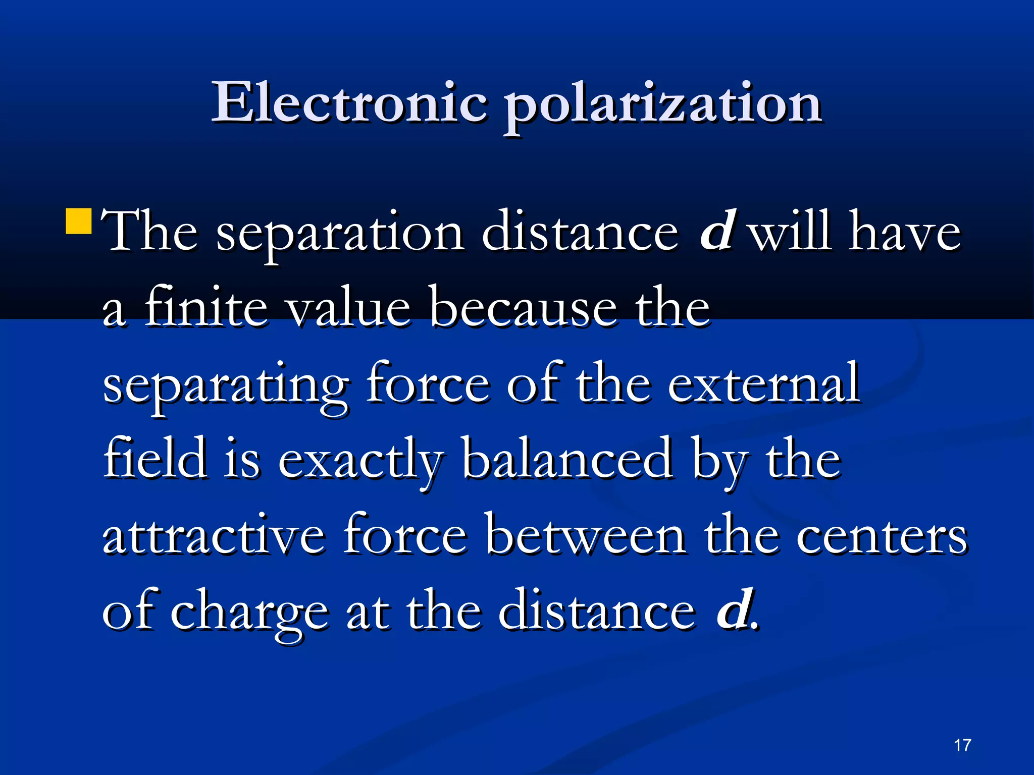 Electronic polarization
 The separation distance  d will have
 a finite value because the
 separating force of the external
 field is exactly balanced by the
 attractive force between the centers
 of charge at the distance d.
                                     17
 