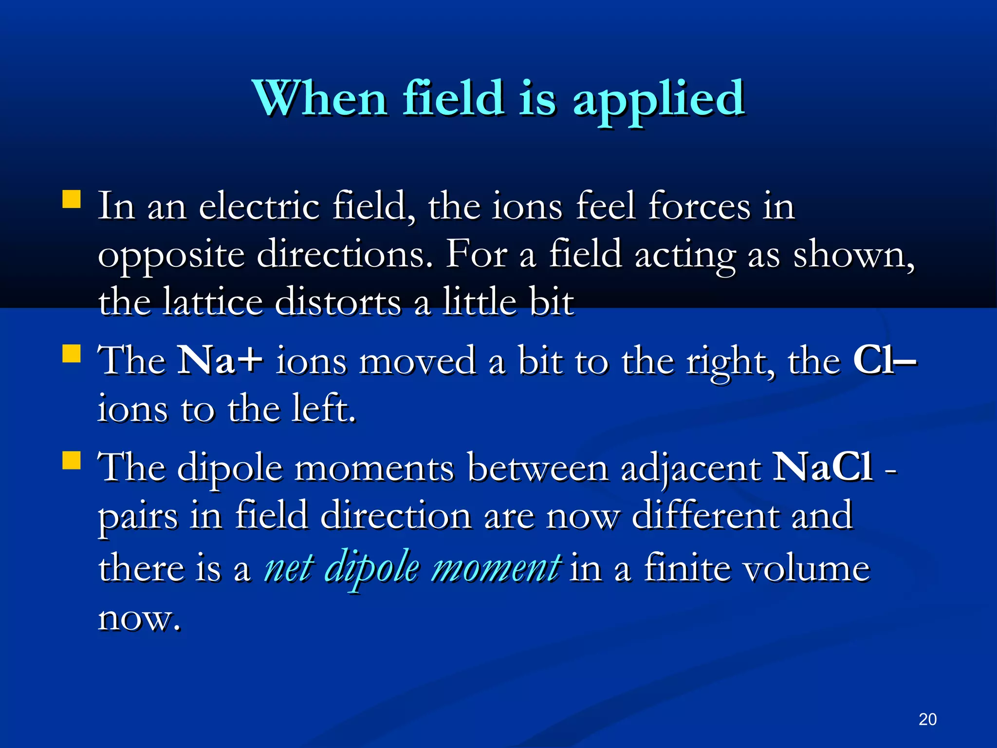 When field is applied
   In an electric field, the ions feel forces in
    opposite directions. For a field acting as shown,
    the lattice distorts a little bit
   The Na+ ions moved a bit to the right, the Cl–
    ions to the left.
   The dipole moments between adjacent NaCl -
    pairs in field direction are now different and
    there is a net dipole moment in a finite volume
    now.

                                                        20
 