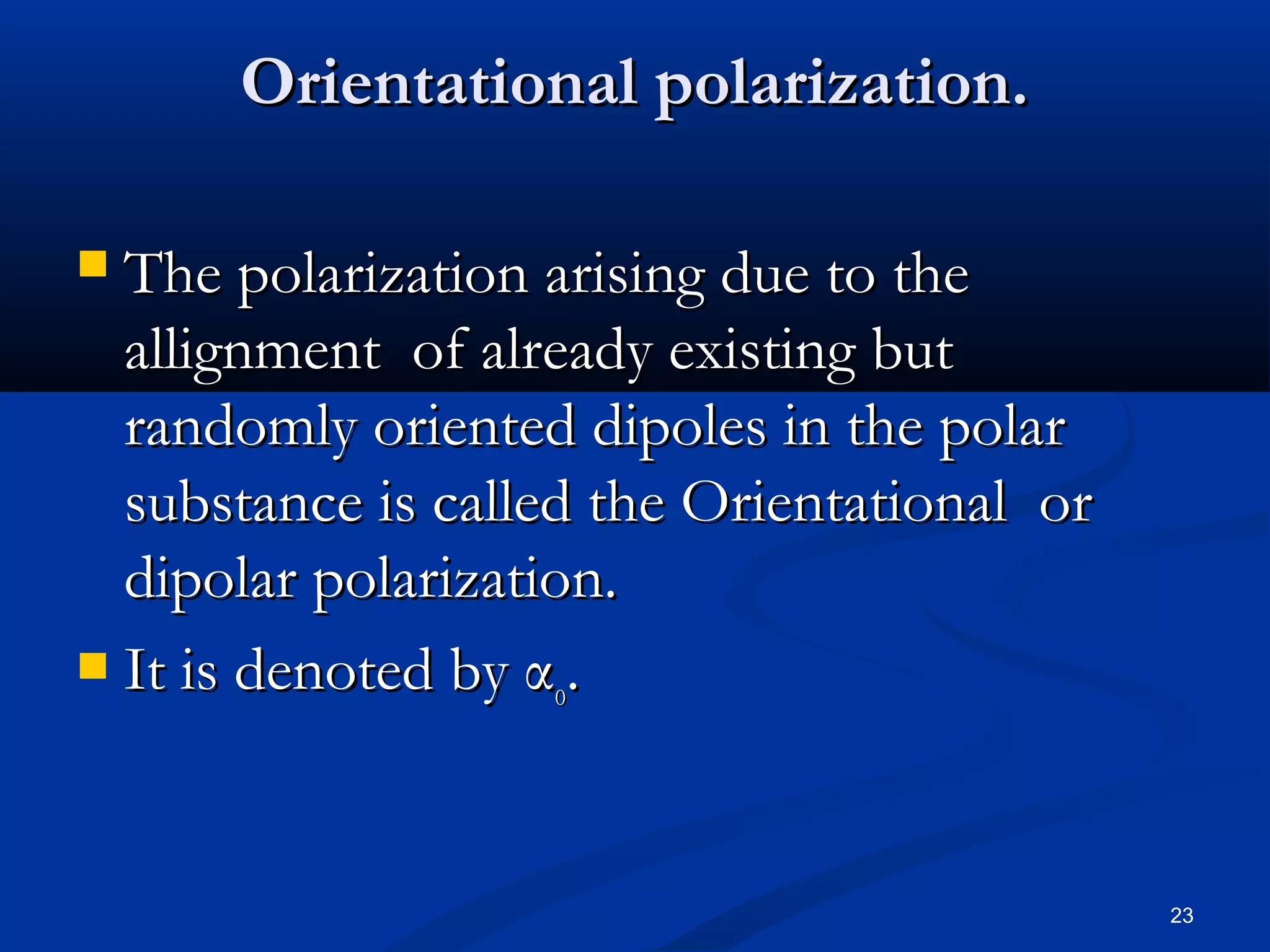Orientational polarization.

 The polarization arising due to the
  allignment of already existing but
  randomly oriented dipoles in the polar
  substance is called the Orientational or
  dipolar polarization.
 It is denoted by α .
                    o




                                             23
 