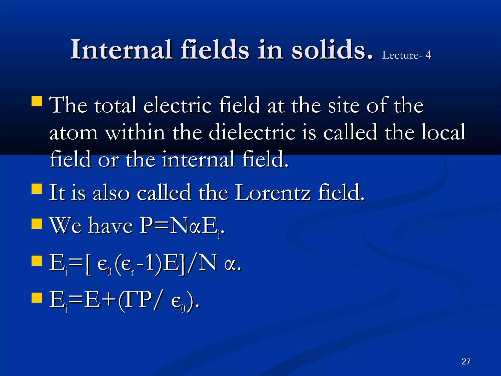 Internal fields in solids. Lecture- 4
 The total electric field at the site of the
  atom within the dielectric is called the local
  field or the internal field.
 It is also called the Lorentz field.
 We have P=NαE .
                      i
 E =[ є (є -1)E]/N α.
    i     0 r
 E =E+(ГP/ є ).
    i             0


                                               27
 
