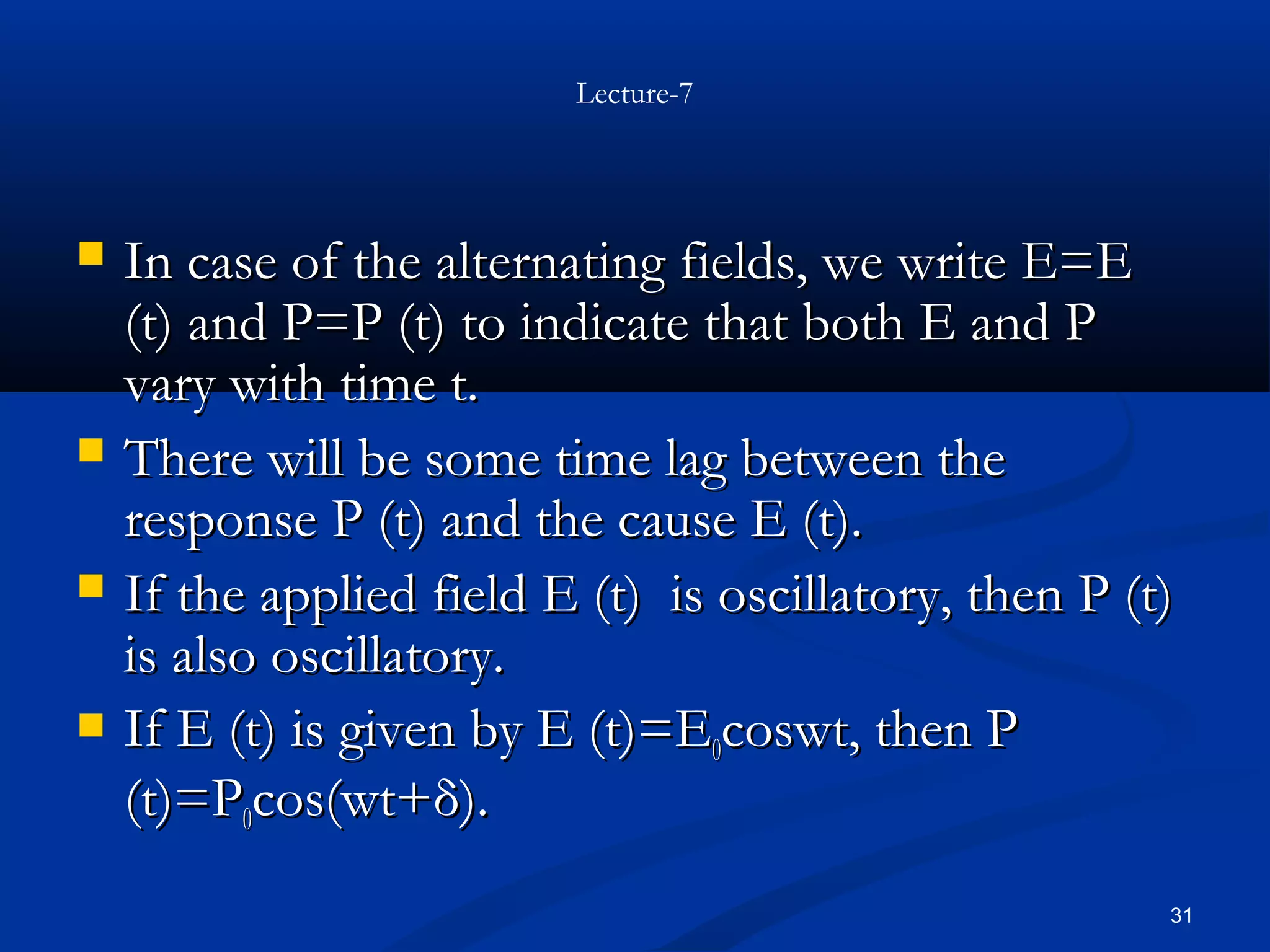 Lecture-7




   In case of the alternating fields, we write E=E
    (t) and P=P (t) to indicate that both E and P
    vary with time t.
   There will be some time lag between the
    response P (t) and the cause E (t).
   If the applied field E (t) is oscillatory, then P (t)
    is also oscillatory.
   If E (t) is given by E (t)=E0coswt, then P
    (t)=P0cos(wt+δ).
                                                        31
 