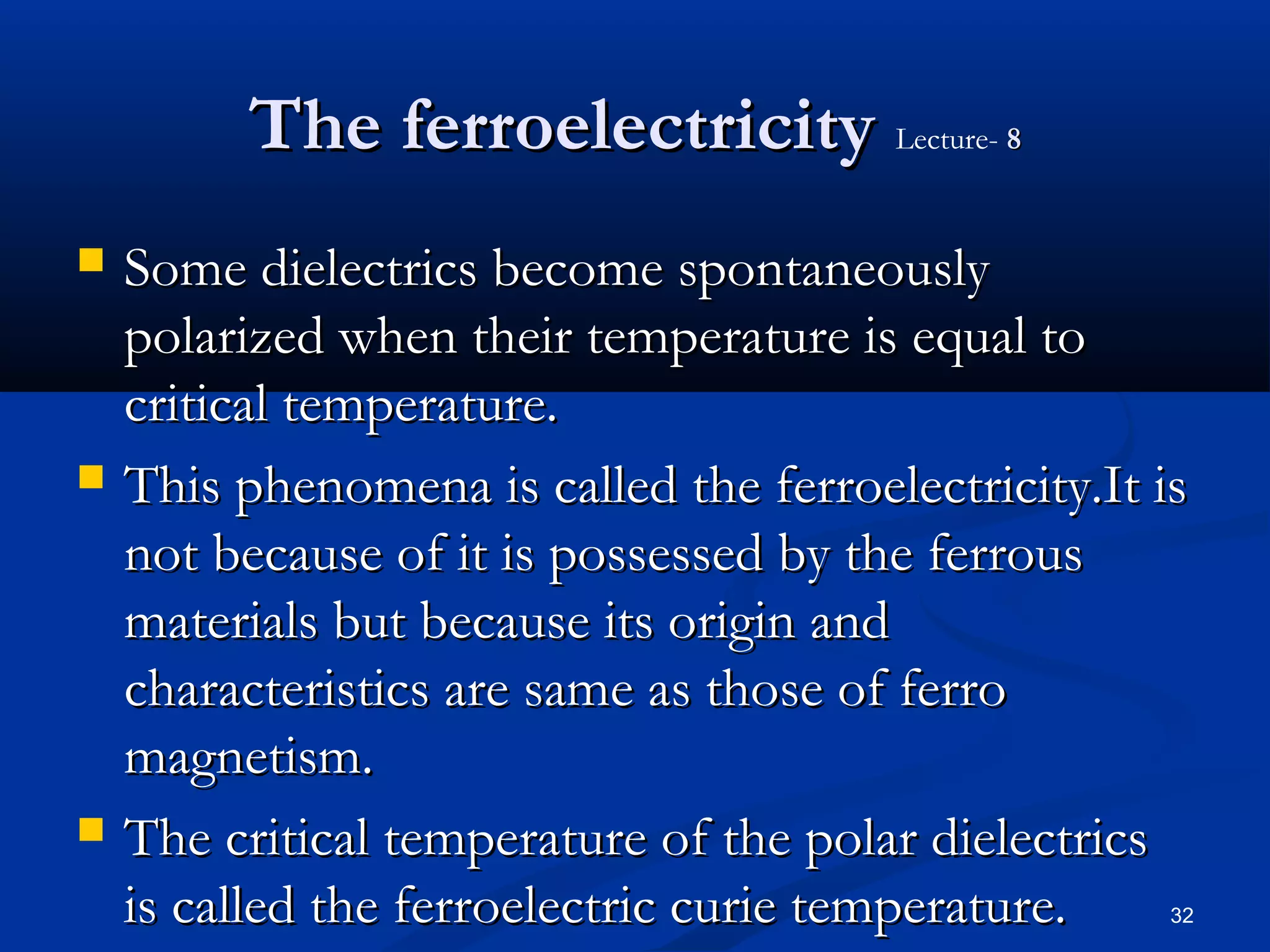 The ferroelectricity Lecture- 8
   Some dielectrics become spontaneously
    polarized when their temperature is equal to
    critical temperature.
   This phenomena is called the ferroelectricity.It is
    not because of it is possessed by the ferrous
    materials but because its origin and
    characteristics are same as those of ferro
    magnetism.
   The critical temperature of the polar dielectrics
    is called the ferroelectric curie temperature.    32
 