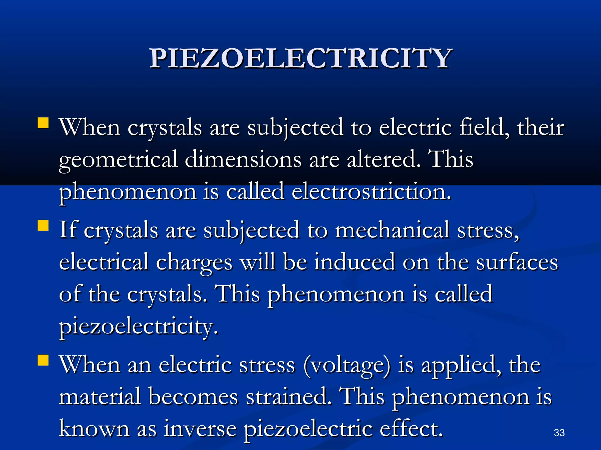 PIEZOELECTRICITY

   When crystals are subjected to electric field, their
    geometrical dimensions are altered. This
    phenomenon is called electrostriction.
   If crystals are subjected to mechanical stress,
    electrical charges will be induced on the surfaces
    of the crystals. This phenomenon is called
    piezoelectricity.
   When an electric stress (voltage) is applied, the
    material becomes strained. This phenomenon is
    known as inverse piezoelectric effect.            33
 