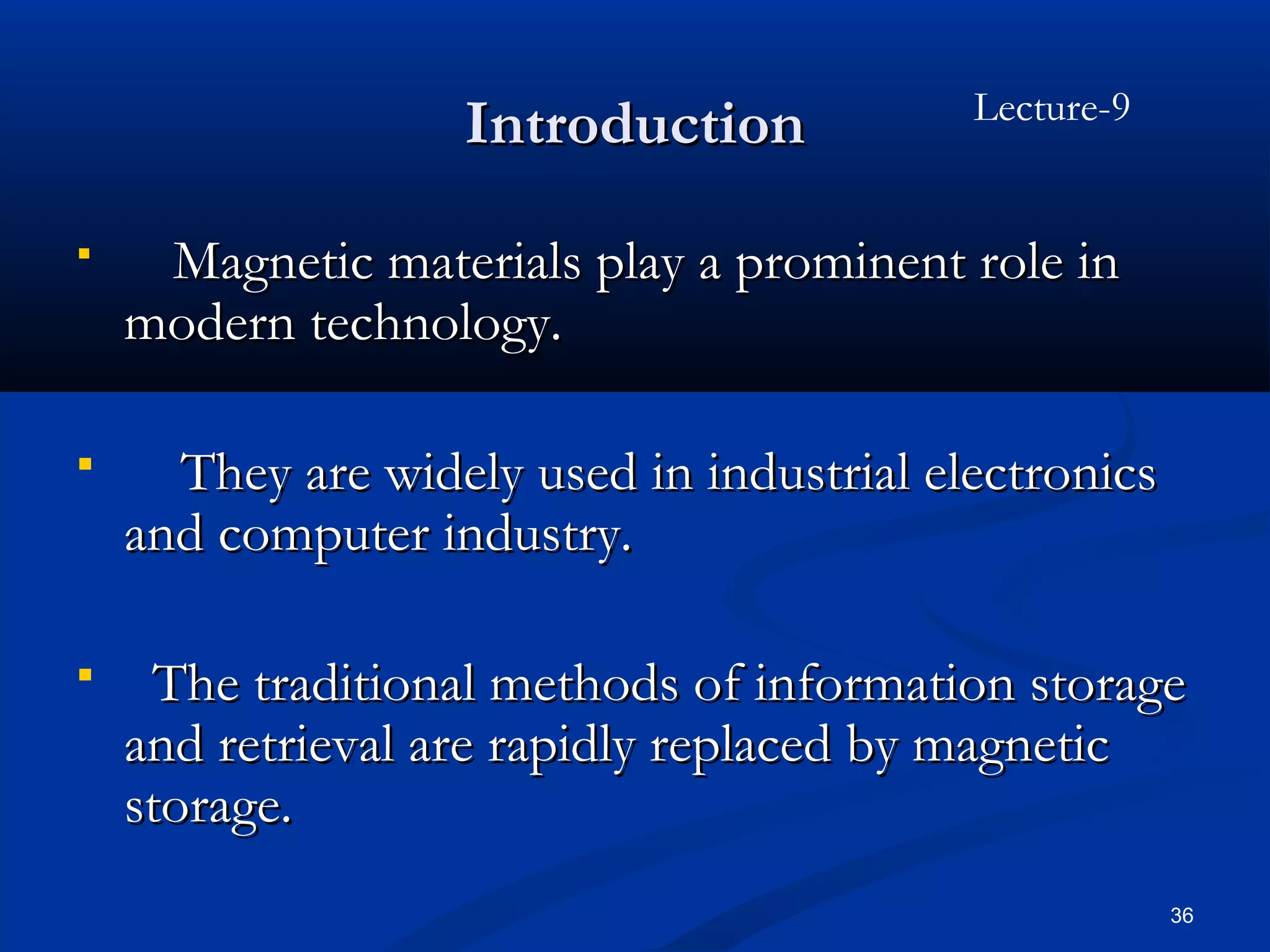 Lecture-9
                   Introduction
    Magnetic materials play a prominent role in
    modern technology.

     They are widely used in industrial electronics
    and computer industry.

    The traditional methods of information storage
    and retrieval are rapidly replaced by magnetic
    storage.
                                                       36
 