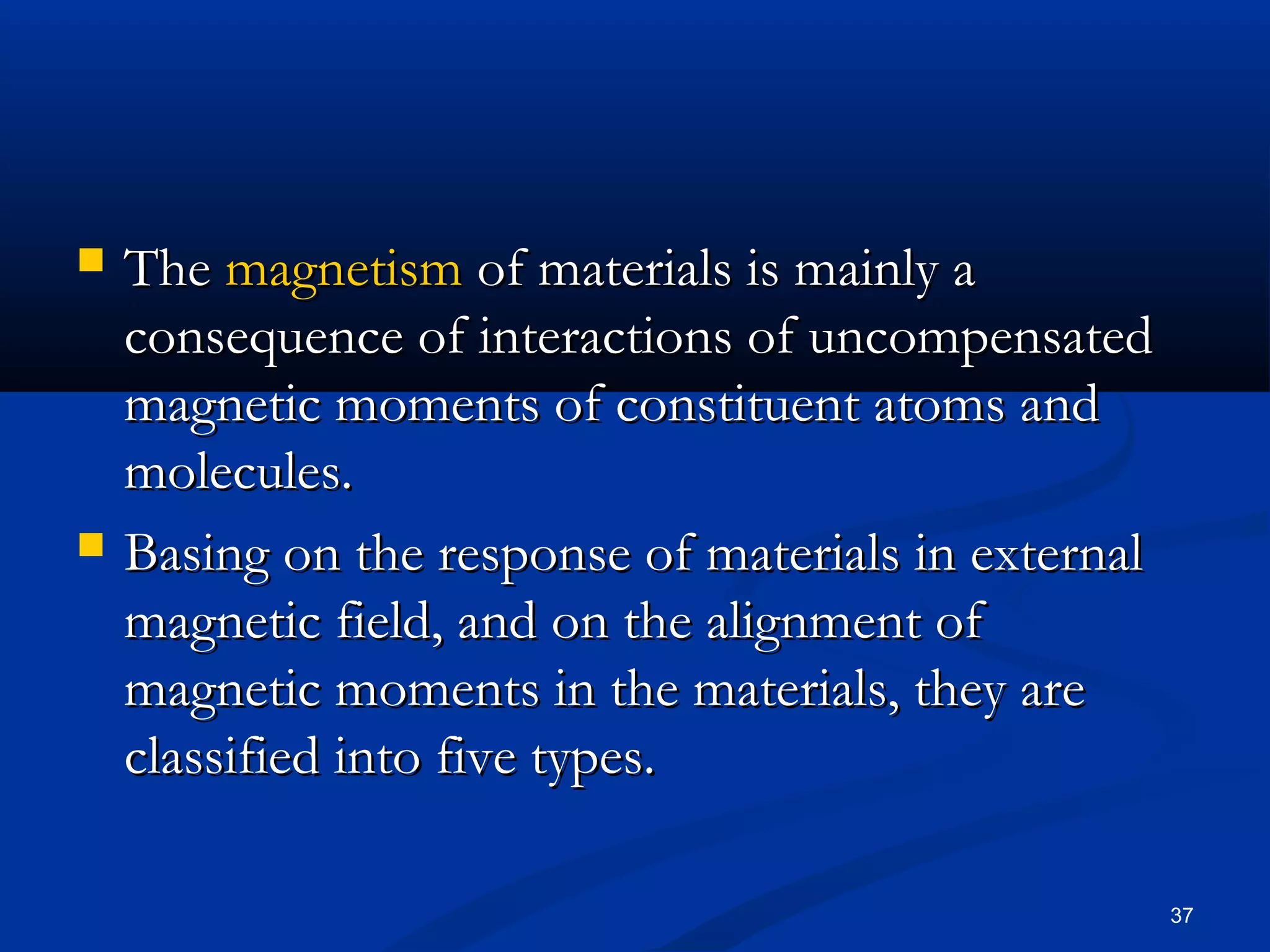    The magnetism of materials is mainly a
    consequence of interactions of uncompensated
    magnetic moments of constituent atoms and
    molecules.
   Basing on the response of materials in external
    magnetic field, and on the alignment of
    magnetic moments in the materials, they are
    classified into five types.

                                                      37
 