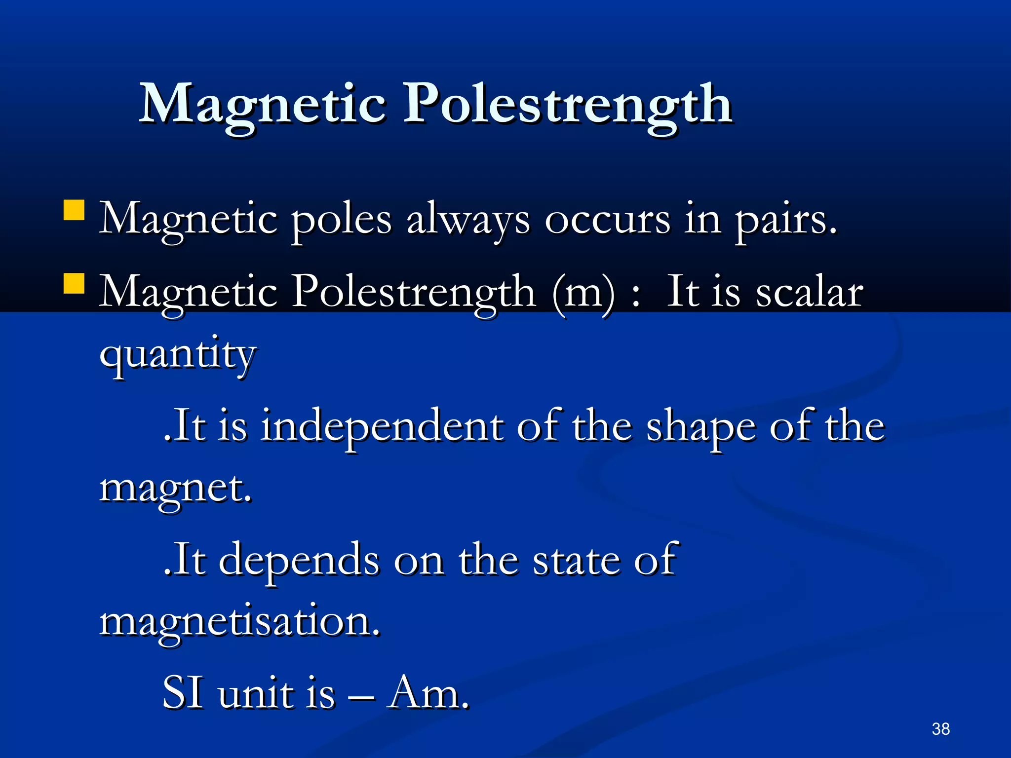 Magnetic Polestrength
 Magnetic poles always occurs in pairs.
 Magnetic Polestrength (m) : It is scalar
  quantity
     .It is independent of the shape of the
  magnet.
     .It depends on the state of
  magnetisation.
     SI unit is – Am.
                                              38
 