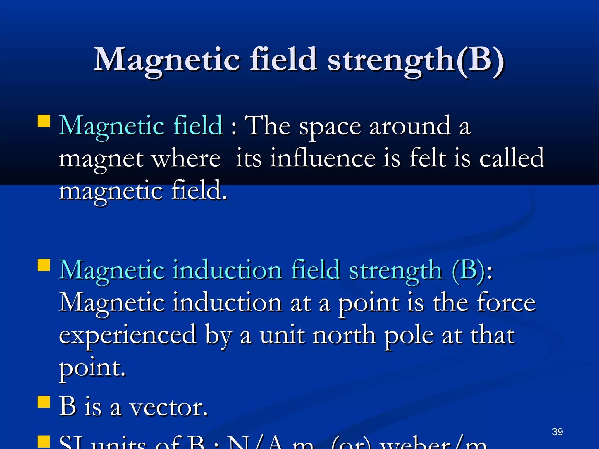 Magnetic field strength(B)
   Magnetic field : The space around a
    magnet where its influence is felt is called
    magnetic field.

 Magnetic induction field strength (B):
  Magnetic induction at a point is the force
  experienced by a unit north pole at that
  point.
 B is a vector.
                                                   39
 