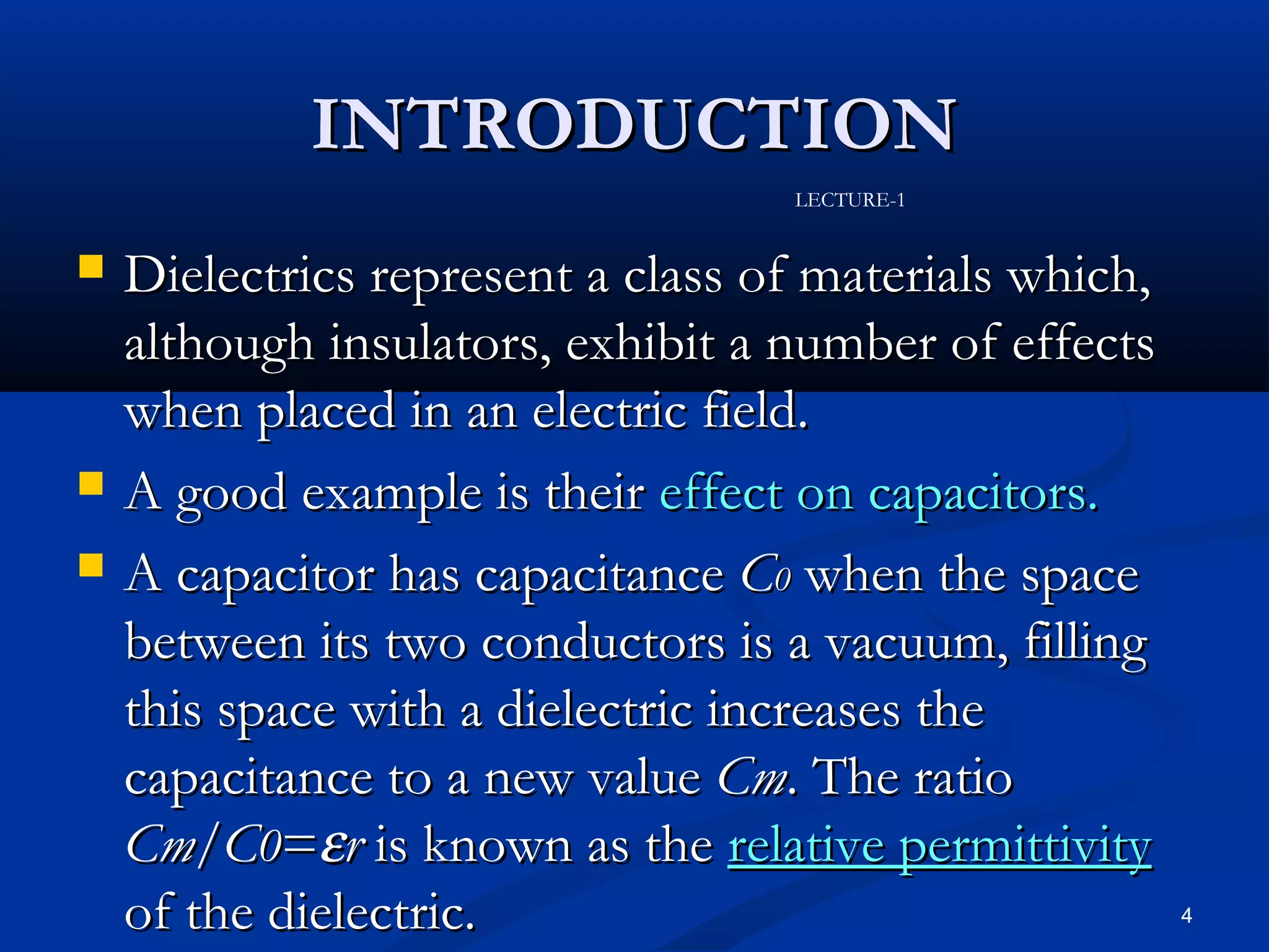 INTRODUCTION
                                   LECTURE-1


   Dielectrics represent a class of materials which,
    although insulators, exhibit a number of effects
    when placed in an electric field.
   A good example is their effect on capacitors.
   A capacitor has capacitance C0 when the space
    between its two conductors is a vacuum, filling
    this space with a dielectric increases the
    capacitance to a new value Cm. The ratio
    Cm/C0=εr is known as the relative permittivity
    of the dielectric.                                  4
 