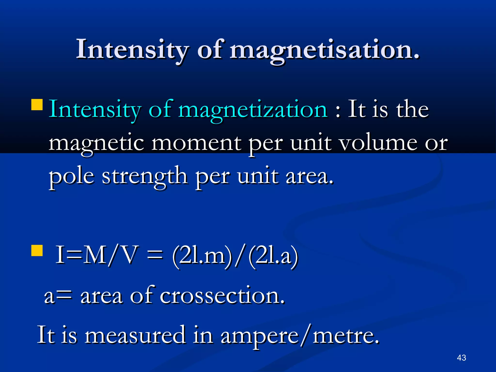 Intensity of magnetisation.
 Intensity of magnetization     : It is the
    magnetic moment per unit volume or
    pole strength per unit area.

 I=M/V = (2l.m)/(2l.a)
 a= area of crossection.
It is measured in ampere/metre.
                                               43
 