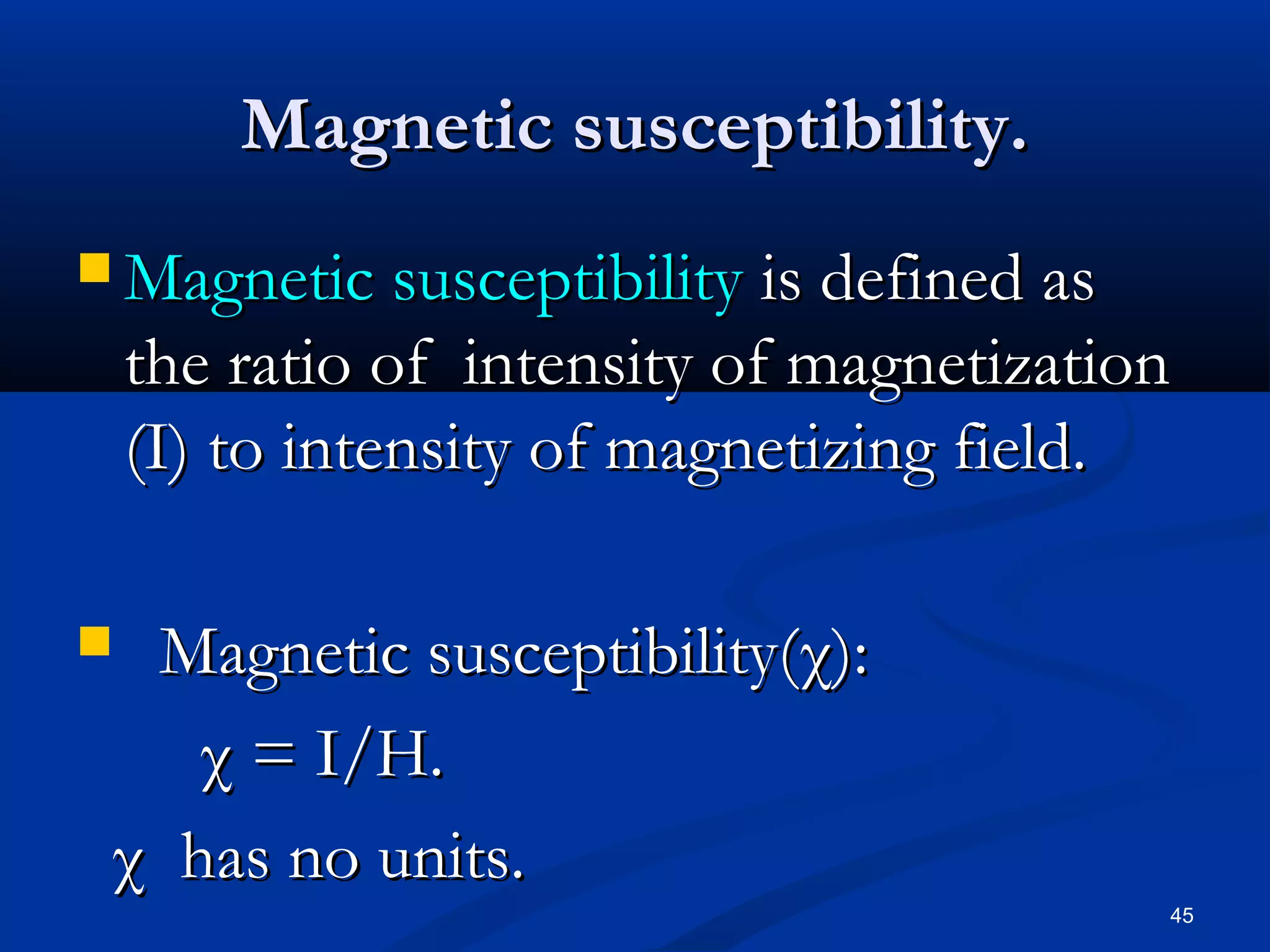 Magnetic susceptibility.
 Magnetic susceptibility    is defined as
    the ratio of intensity of magnetization
    (I) to intensity of magnetizing field.

 Magnetic susceptibility(χ):
    χ = I/H.
 χ has no units.
                                          45
 