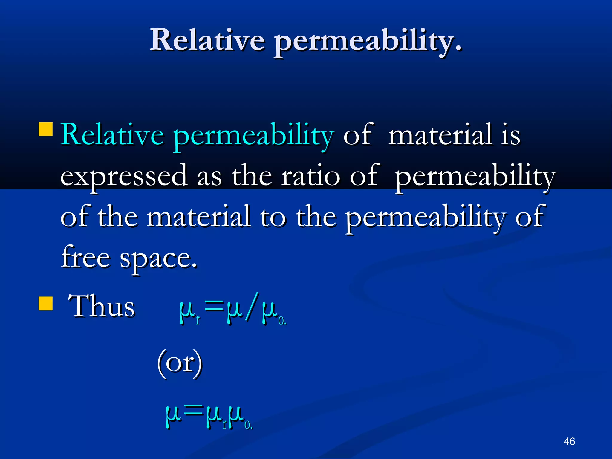 Relative permeability.

 Relative permeability of material is
 expressed as the ratio of permeability
 of the material to the permeability of
 free space.
 Thus    μr =μ/μo.
         (or)
          μ=μrμo.
                                          46
 