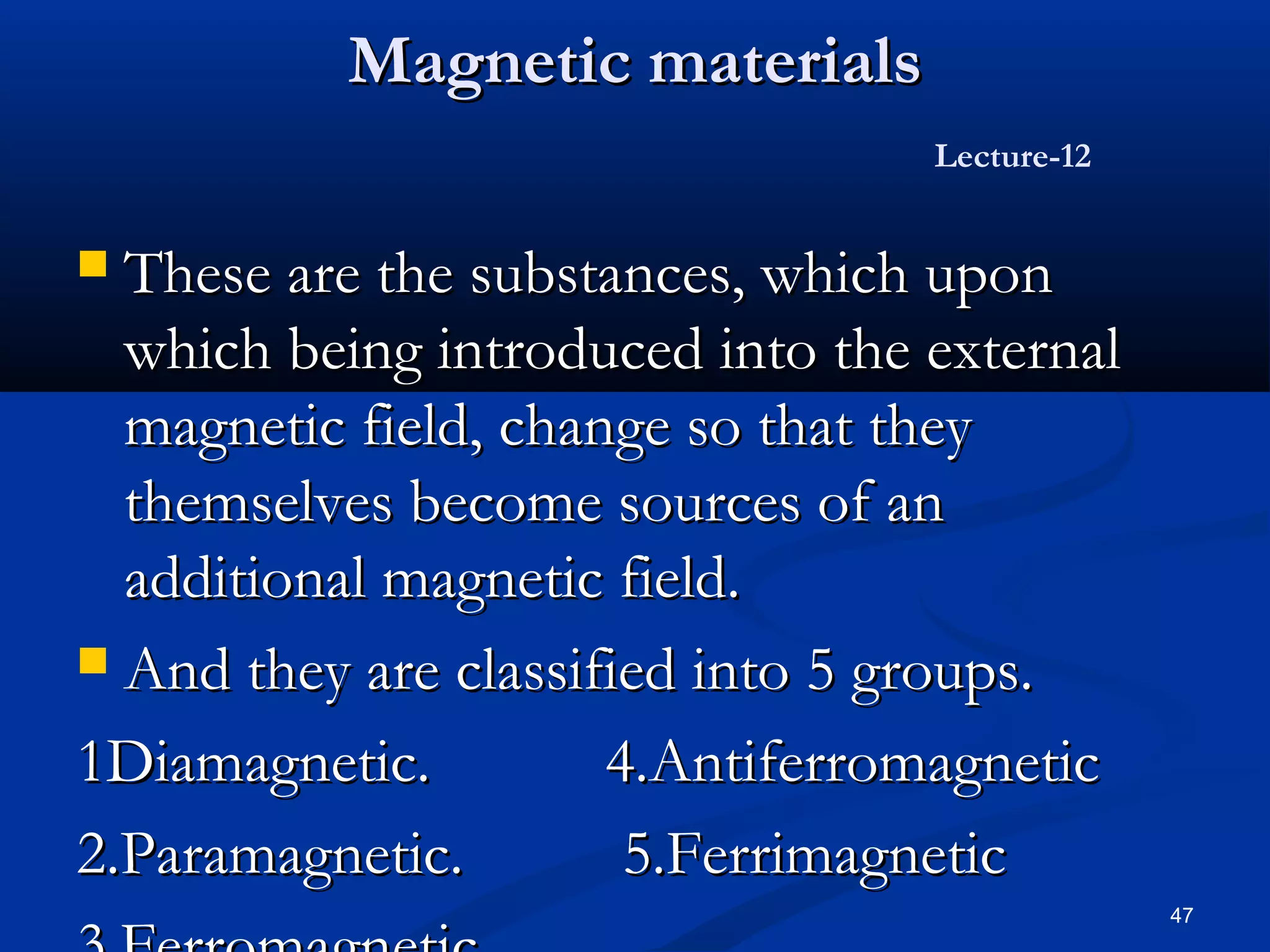 Magnetic materials
                                  Lecture-12


 These are the substances, which upon
  which being introduced into the external
  magnetic field, change so that they
  themselves become sources of an
  additional magnetic field.
 And they are classified into 5 groups.

1Diamagnetic.         4.Antiferromagnetic
2.Paramagnetic.        5.Ferrimagnetic
                                               47
 