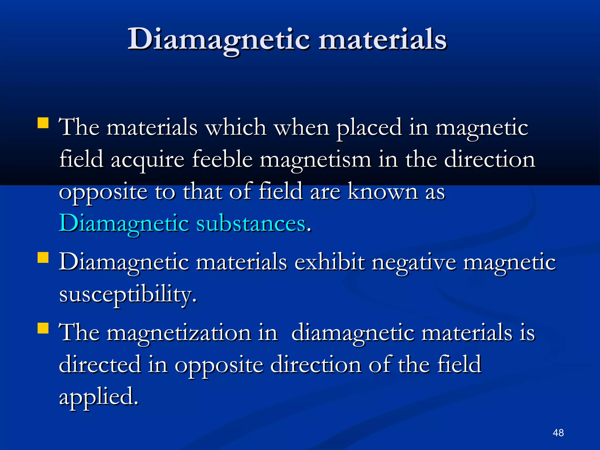 Diamagnetic materials

   The materials which when placed in magnetic
    field acquire feeble magnetism in the direction
    opposite to that of field are known as
    Diamagnetic substances.
   Diamagnetic materials exhibit negative magnetic
    susceptibility.
   The magnetization in diamagnetic materials is
    directed in opposite direction of the field
    applied.
                                                  48
 