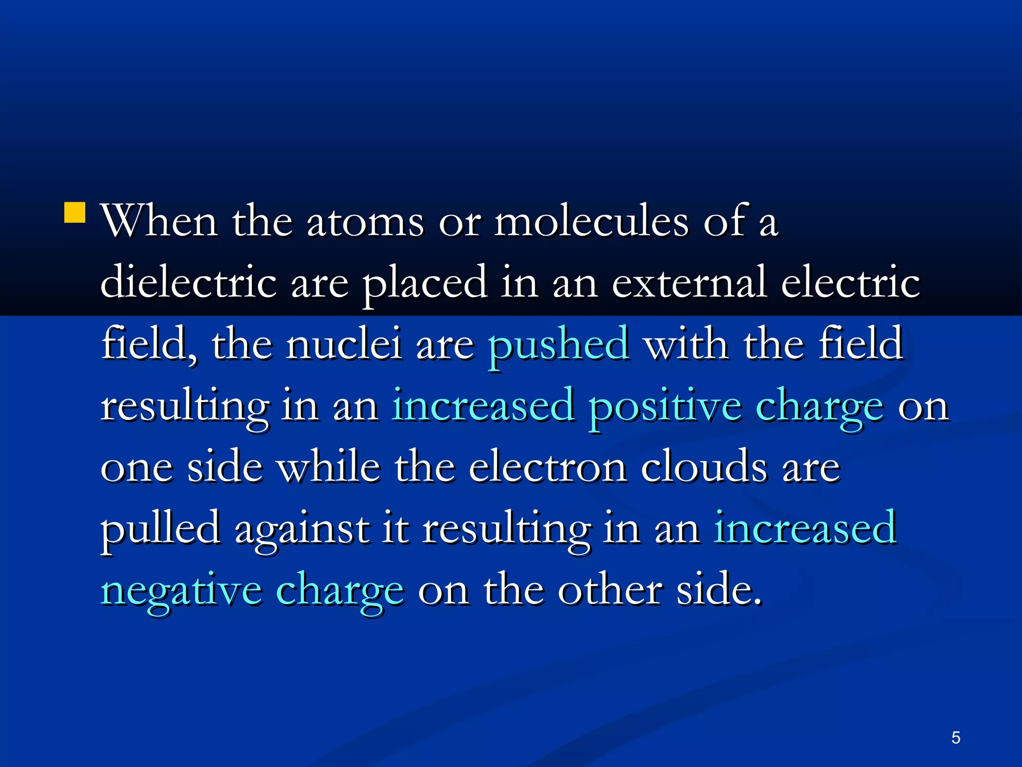    When the atoms or molecules of a
    dielectric are placed in an external electric
    field, the nuclei are pushed with the field
    resulting in an increased positive charge on
    one side while the electron clouds are
    pulled against it resulting in an increased
    negative charge on the other side.

                                                5
 