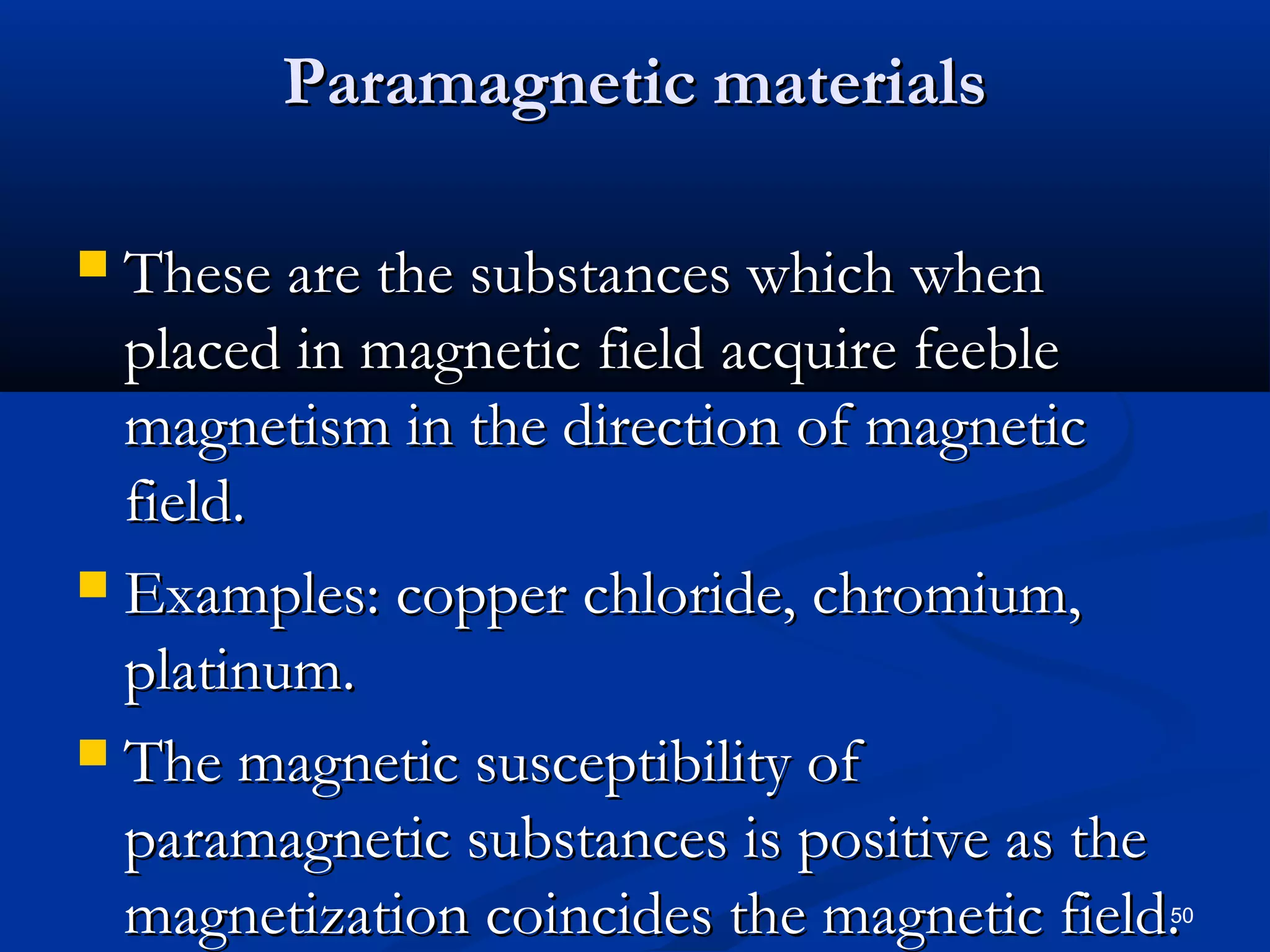 Paramagnetic materials

 These are the substances which when
  placed in magnetic field acquire feeble
  magnetism in the direction of magnetic
  field.
 Examples: copper chloride, chromium,
  platinum.
 The magnetic susceptibility of
  paramagnetic substances is positive as the
  magnetization coincides the magnetic field.
                                            50
 